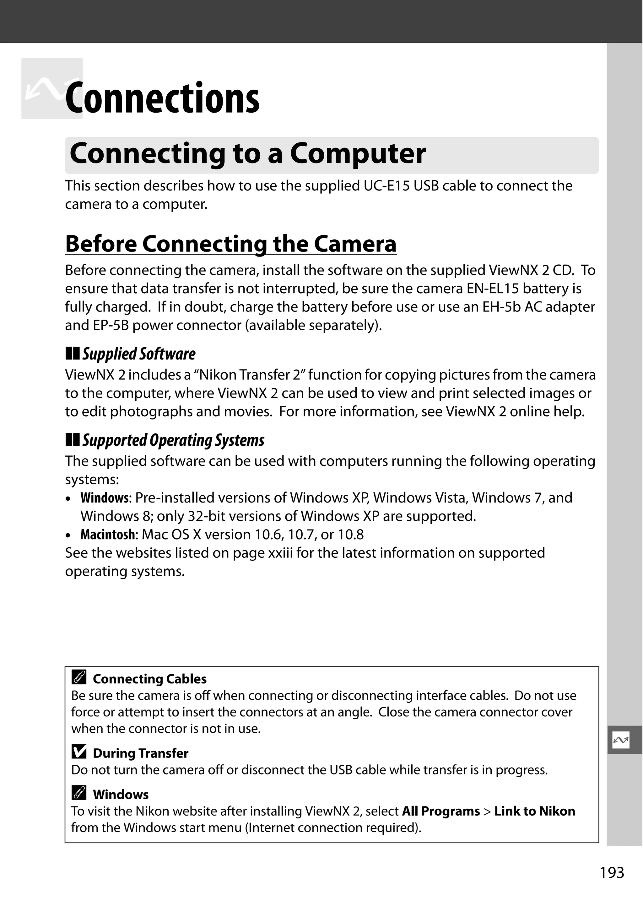 193
Q
Q
Connections
This section describes how to use the supplied UC-E15 USB cable to connect the
camera to a computer.
Before Connecting the Camera
Before connecting the camera, install the software on the supplied ViewNX 2 CD. To
ensure that data transfer is not interrupted, be sure the camera EN-EL15 battery is
fully charged. If in doubt, charge the battery before use or use an EH-5b AC adapter
and EP-5B power connector (available separately).
❚❚SuppliedSoftware
ViewNX 2 includes a “Nikon Transfer 2” function for copying pictures from the camera
to the computer, where ViewNX 2 can be used to view and print selected images or
to edit photographs and movies. For more information, see ViewNX 2 online help.
❚❚SupportedOperatingSystems
The supplied software can be used with computers running the following operating
systems:
• Windows: Pre-installed versions of Windows XP, Windows Vista, Windows 7, and
Windows 8; only 32-bit versions of Windows XP are supported.
• Macintosh: Mac OS X version 10.6, 10.7, or 10.8
See the websites listed on page xxiii for the latest information on supported
operating systems.
Connecting to a Computer
A Connecting Cables
Be sure the camera is off when connecting or disconnecting interface cables. Do not use
force or attempt to insert the connectors at an angle. Close the camera connector cover
when the connector is not in use.
D During Transfer
Do not turn the camera off or disconnect the USB cable while transfer is in progress.
A Windows
To visit the Nikon website after installing ViewNX 2, select All Programs > Link to Nikon
from the Windows start menu (Internet connection required).
 