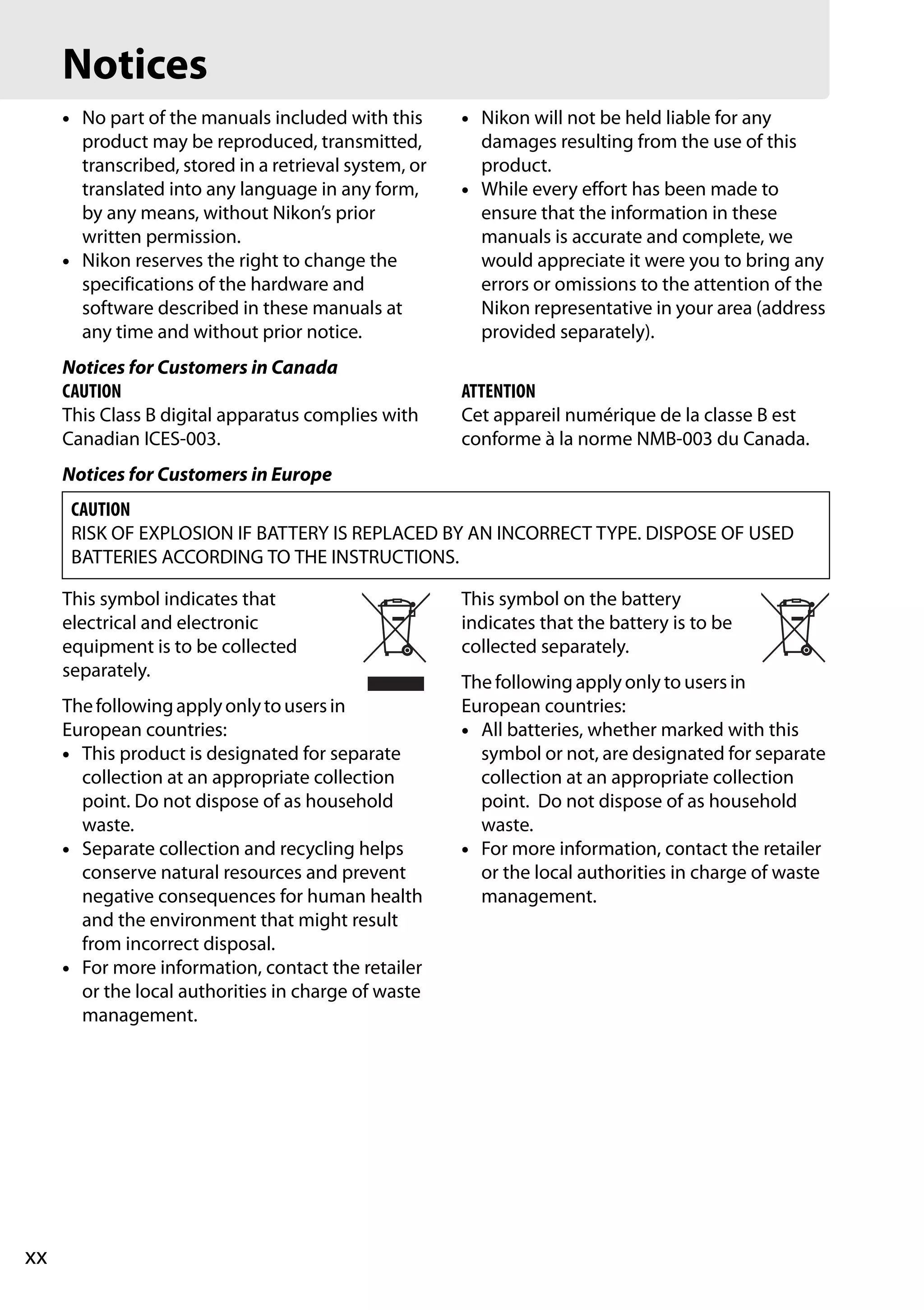 xx
Notices
• No part of the manuals included with this
product may be reproduced, transmitted,
transcribed, stored in a retrieval system, or
translated into any language in any form,
by any means, without Nikon’s prior
written permission.
• Nikon reserves the right to change the
specifications of the hardware and
software described in these manuals at
any time and without prior notice.
• Nikon will not be held liable for any
damages resulting from the use of this
product.
• While every effort has been made to
ensure that the information in these
manuals is accurate and complete, we
would appreciate it were you to bring any
errors or omissions to the attention of the
Nikon representative in your area (address
provided separately).
Notices for Customers in Canada
CAUTION
This Class B digital apparatus complies with
Canadian ICES-003.
ATTENTION
Cet appareil numérique de la classe B est
conforme à la norme NMB-003 du Canada.
Notices for Customers in Europe
This symbol indicates that
electrical and electronic
equipment is to be collected
separately.
Thefollowingapplyonlytousersin
European countries:
• This product is designated for separate
collection at an appropriate collection
point. Do not dispose of as household
waste.
• Separate collection and recycling helps
conserve natural resources and prevent
negative consequences for human health
and the environment that might result
from incorrect disposal.
• For more information, contact the retailer
or the local authorities in charge of waste
management.
This symbol on the battery
indicates that the battery is to be
collected separately.
The following apply only to users in
European countries:
• All batteries, whether marked with this
symbol or not, are designated for separate
collection at an appropriate collection
point. Do not dispose of as household
waste.
• For more information, contact the retailer
or the local authorities in charge of waste
management.
CAUTION
RISK OF EXPLOSION IF BATTERY IS REPLACED BY AN INCORRECT TYPE. DISPOSE OF USED
BATTERIES ACCORDING TO THE INSTRUCTIONS.
 
