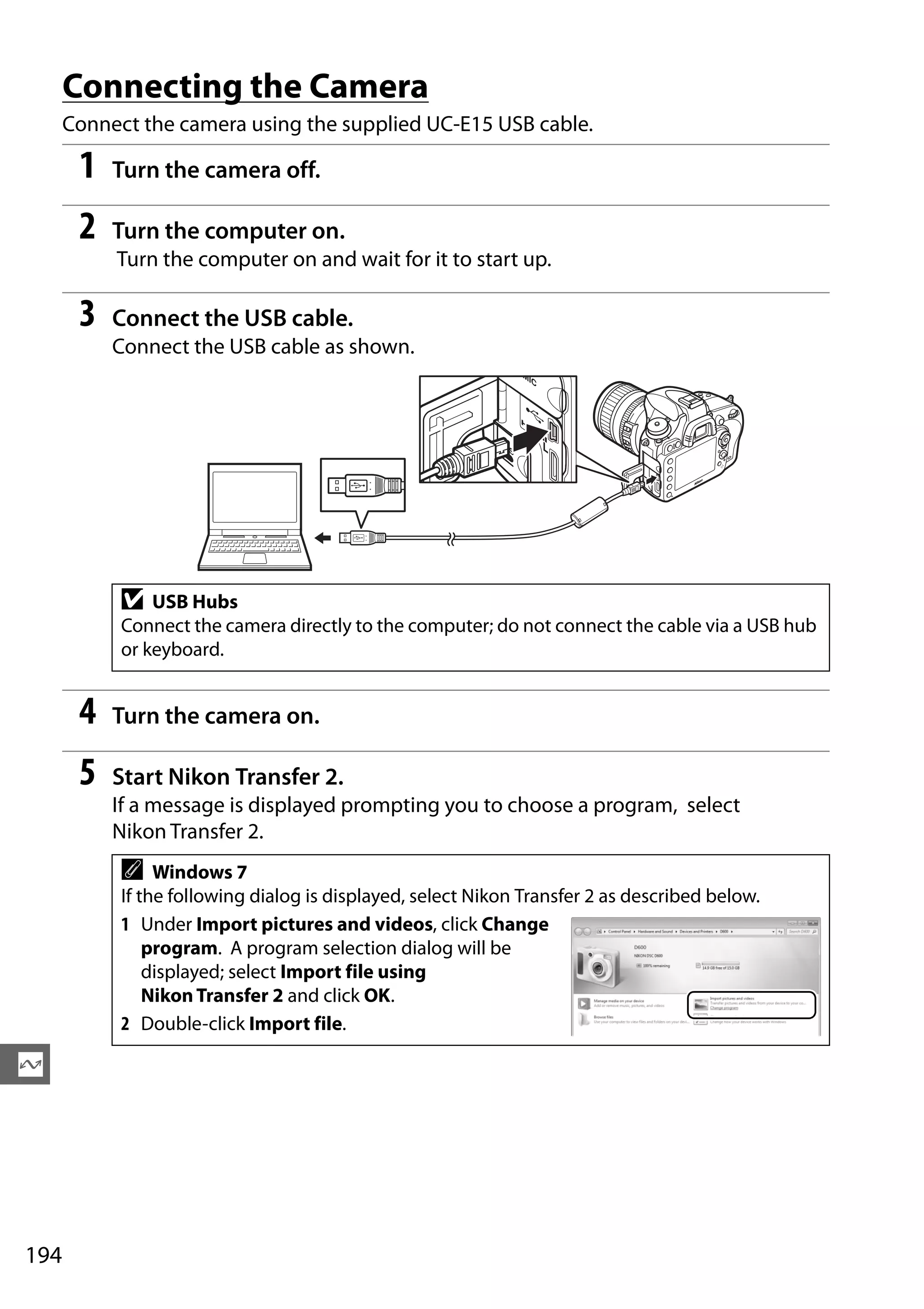 194
Q
Connecting the Camera
Connect the camera using the supplied UC-E15 USB cable.
1 Turn the camera off.
2 Turn the computer on.
Turn the computer on and wait for it to start up.
3 Connect the USB cable.
Connect the USB cable as shown.
4 Turn the camera on.
5 Start Nikon Transfer 2.
If a message is displayed prompting you to choose a program, select
Nikon Transfer 2.
D USB Hubs
Connect the camera directly to the computer; do not connect the cable via a USB hub
or keyboard.
A Windows 7
If the following dialog is displayed, select Nikon Transfer 2 as described below.
1 Under Import pictures and videos, click Change
program. A program selection dialog will be
displayed; select Import file using
NikonTransfer 2 and click OK.
2 Double-click Import file.
 