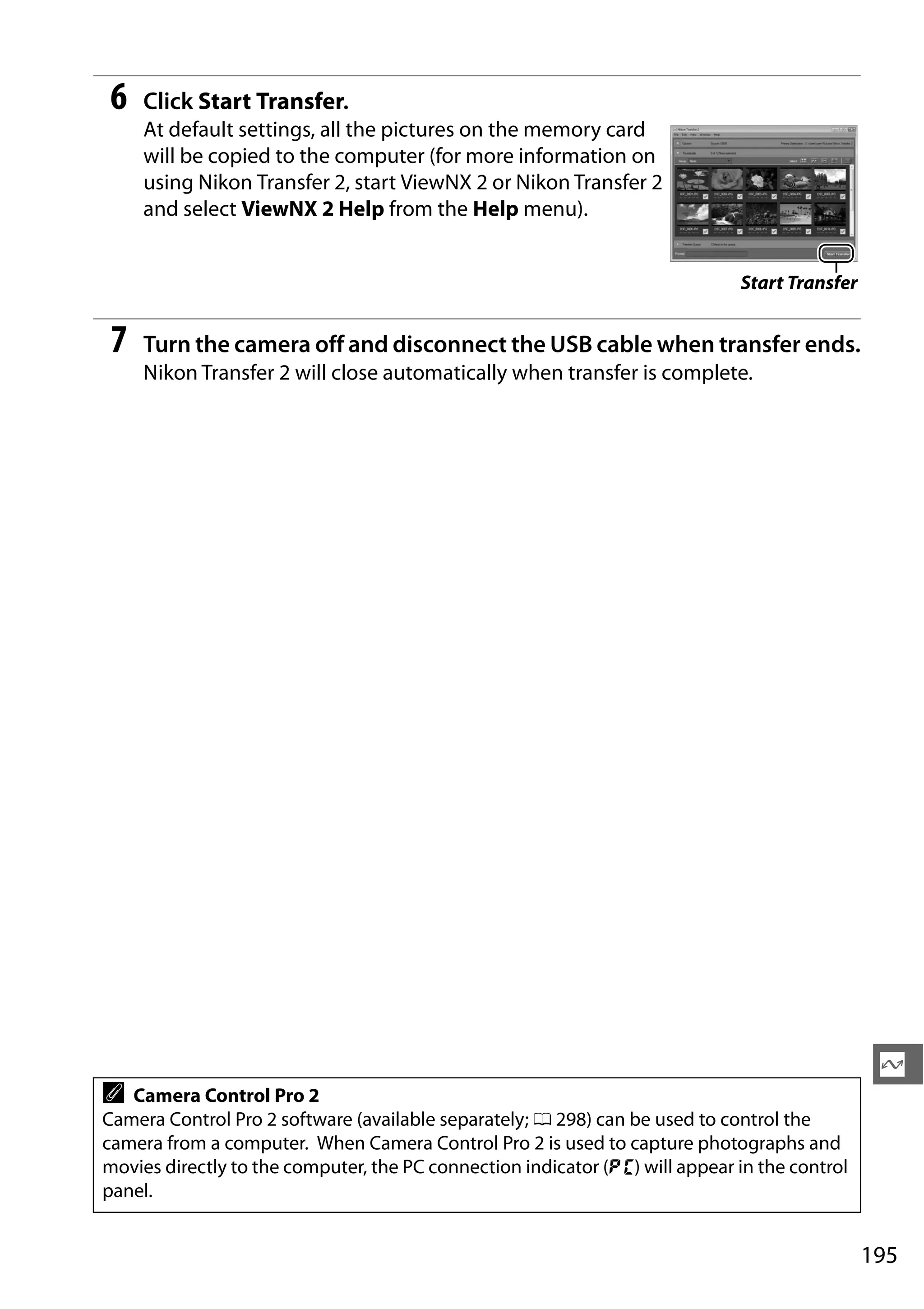 195
Q
6 Click Start Transfer.
At default settings, all the pictures on the memory card
will be copied to the computer (for more information on
using Nikon Transfer 2, start ViewNX 2 or Nikon Transfer 2
and select ViewNX 2 Help from the Help menu).
7 Turn the camera off and disconnect the USB cable when transfer ends.
Nikon Transfer 2 will close automatically when transfer is complete.
A Camera Control Pro 2
Camera Control Pro 2 software (available separately; 0 298) can be used to control the
camera from a computer. When Camera Control Pro 2 is used to capture photographs and
movies directly to the computer, the PC connection indicator (c) will appear in the control
panel.
Start Transfer
 