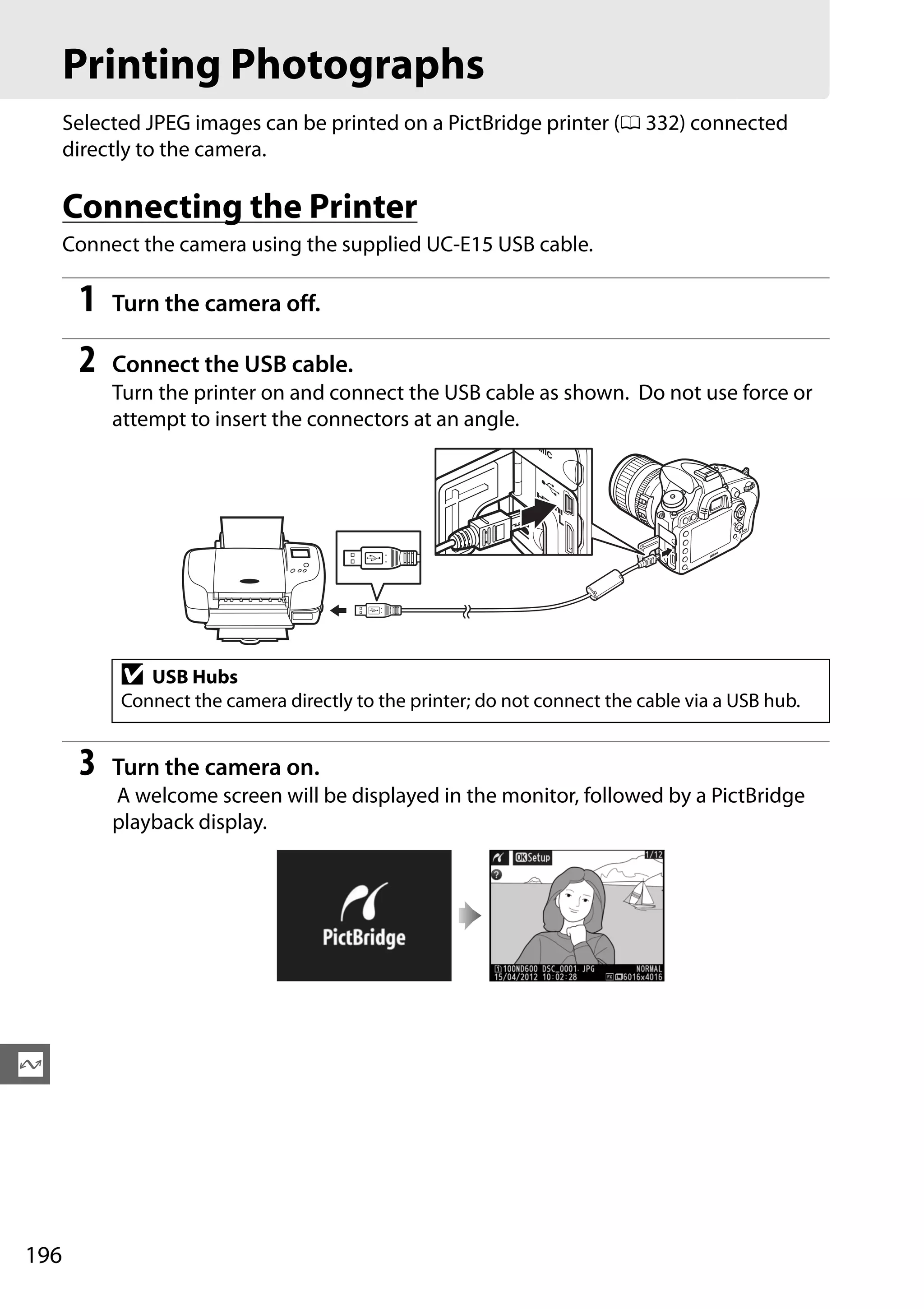 196
Q
Printing Photographs
Selected JPEG images can be printed on a PictBridge printer (0 332) connected
directly to the camera.
Connecting the Printer
Connect the camera using the supplied UC-E15 USB cable.
1 Turn the camera off.
2 Connect the USB cable.
Turn the printer on and connect the USB cable as shown. Do not use force or
attempt to insert the connectors at an angle.
3 Turn the camera on.
A welcome screen will be displayed in the monitor, followed by a PictBridge
playback display.
D USB Hubs
Connect the camera directly to the printer; do not connect the cable via a USB hub.
 