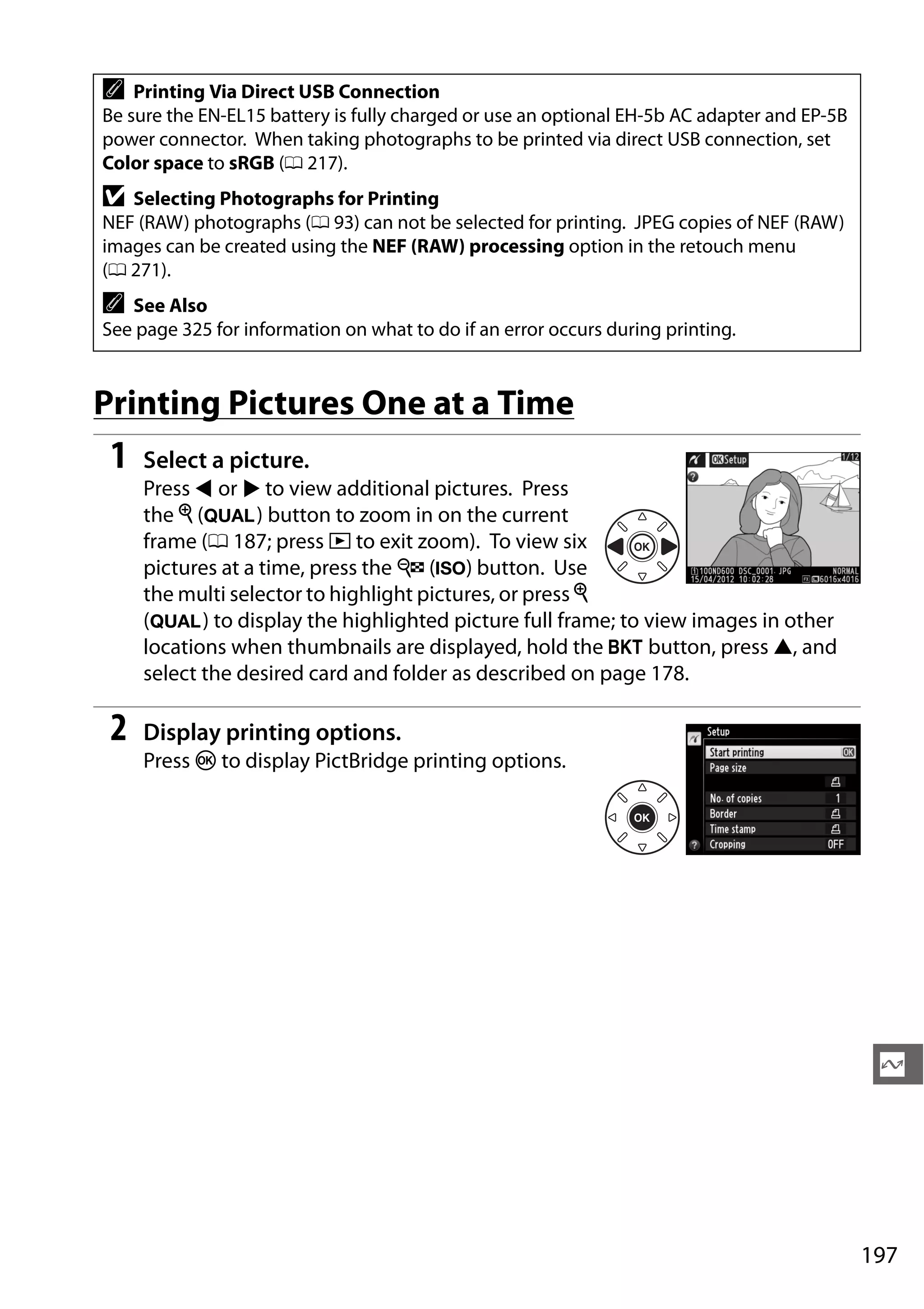 197
Q
Printing Pictures One at a Time
1 Select a picture.
Press 4 or 2 to view additional pictures. Press
the X (T) button to zoom in on the current
frame (0 187; press K to exit zoom). To view six
pictures at a time, press the W (S) button. Use
the multi selector to highlight pictures, or press X
(T) to display the highlighted picture full frame; to view images in other
locations when thumbnails are displayed, hold the D button, press 1, and
select the desired card and folder as described on page 178.
2 Display printing options.
Press J to display PictBridge printing options.
A Printing Via Direct USB Connection
Be sure the EN-EL15 battery is fully charged or use an optional EH-5b AC adapter and EP-5B
power connector. When taking photographs to be printed via direct USB connection, set
Color space to sRGB (0 217).
D Selecting Photographs for Printing
NEF (RAW) photographs (0 93) can not be selected for printing. JPEG copies of NEF (RAW)
images can be created using the NEF (RAW) processing option in the retouch menu
(0 271).
A See Also
See page 325 for information on what to do if an error occurs during printing.
 