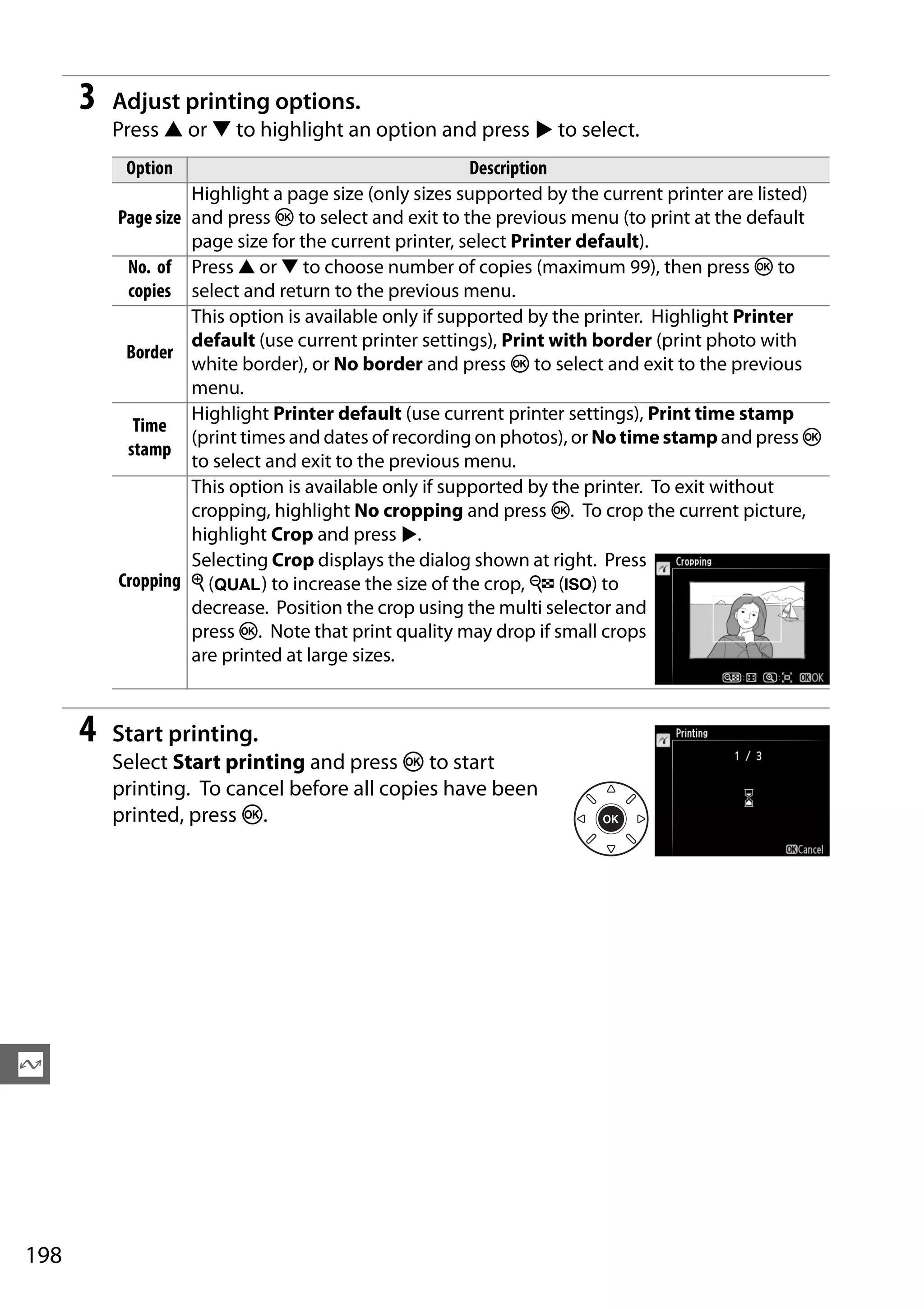 198
Q
3 Adjust printing options.
Press 1 or 3 to highlight an option and press 2 to select.
4 Start printing.
Select Start printing and press J to start
printing. To cancel before all copies have been
printed, press J.
Option Description
Page size
Highlight a page size (only sizes supported by the current printer are listed)
and press J to select and exit to the previous menu (to print at the default
page size for the current printer, select Printer default).
No. of
copies
Press 1 or 3 to choose number of copies (maximum 99), then press J to
select and return to the previous menu.
Border
This option is available only if supported by the printer. Highlight Printer
default (use current printer settings), Print with border (print photo with
white border), or No border and press J to select and exit to the previous
menu.
Time
stamp
Highlight Printer default (use current printer settings), Print time stamp
(print times and dates of recording on photos), or No time stamp and press J
to select and exit to the previous menu.
Cropping
This option is available only if supported by the printer. To exit without
cropping, highlight No cropping and press J. To crop the current picture,
highlight Crop and press 2.
Selecting Crop displays the dialog shown at right. Press
X (T) to increase the size of the crop, W (S) to
decrease. Position the crop using the multi selector and
press J. Note that print quality may drop if small crops
are printed at large sizes.
 