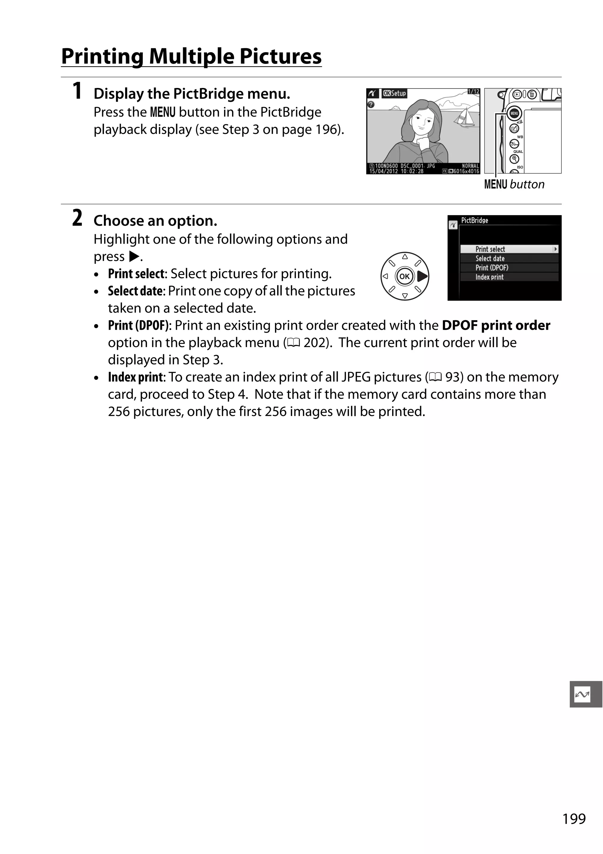 199
Q
Printing Multiple Pictures
1 Display the PictBridge menu.
Press the G button in the PictBridge
playback display (see Step 3 on page 196).
2 Choose an option.
Highlight one of the following options and
press 2.
• Print select: Select pictures for printing.
• Selectdate: Print one copy of all the pictures
taken on a selected date.
• Print (DPOF): Print an existing print order created with the DPOF print order
option in the playback menu (0 202). The current print order will be
displayed in Step 3.
• Indexprint: To create an index print of all JPEG pictures (0 93) on the memory
card, proceed to Step 4. Note that if the memory card contains more than
256 pictures, only the first 256 images will be printed.
G button
 