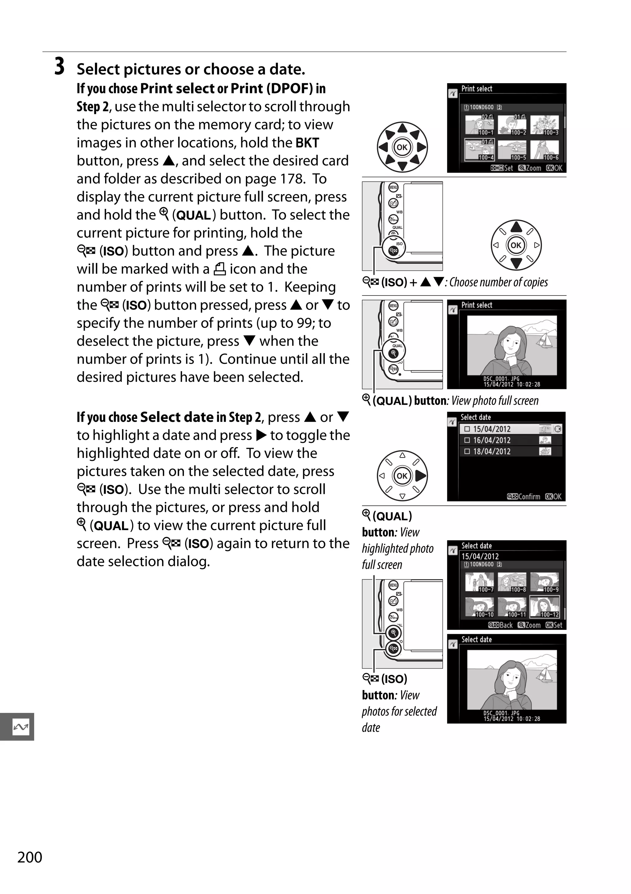 200
Q
3 Select pictures or choose a date.
If you chose Print select or Print (DPOF) in
Step 2, use the multi selector to scroll through
the pictures on the memory card; to view
images in other locations, hold the D
button, press 1, and select the desired card
and folder as described on page 178. To
display the current picture full screen, press
and hold the X (T) button. To select the
current picture for printing, hold the
W (S) button and press 1. The picture
will be marked with a Z icon and the
number of prints will be set to 1. Keeping
the W (S) button pressed, press 1 or 3 to
specify the number of prints (up to 99; to
deselect the picture, press 3 when the
number of prints is 1). Continue until all the
desired pictures have been selected.
If you chose Select date in Step 2, press 1 or 3
to highlight a date and press 2 to toggle the
highlighted date on or off. To view the
pictures taken on the selected date, press
W (S). Use the multi selector to scroll
through the pictures, or press and hold
X (T) to view the current picture full
screen. Press W (S) again to return to the
date selection dialog.
W (S) + 13:Choosenumberofcopies
X (T) button:Viewphotofullscreen
X (T)
button: View
highlightedphoto
fullscreen
W (S)
button: View
photosfor selected
date
 