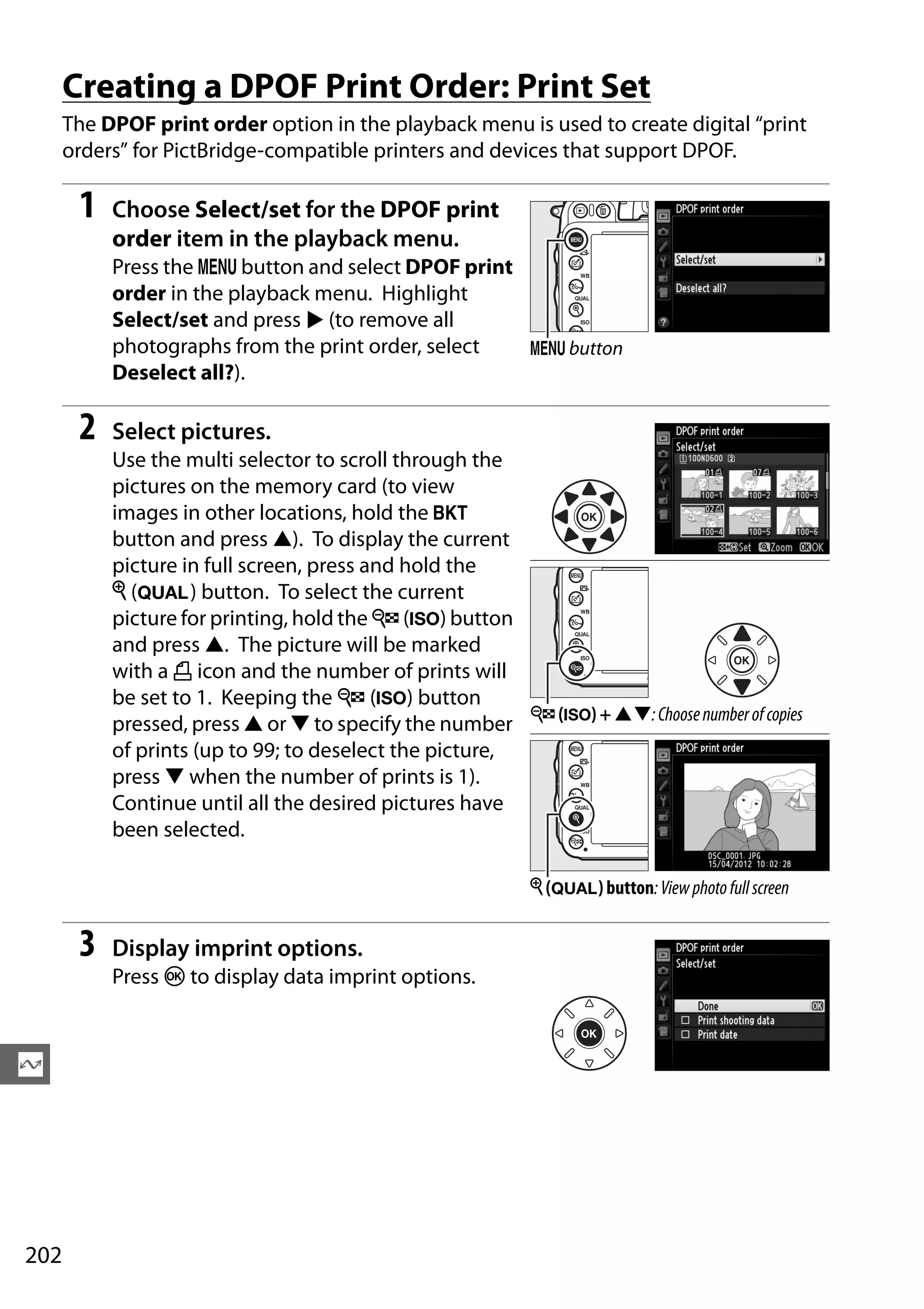 202
Q
Creating a DPOF Print Order: Print Set
The DPOF print order option in the playback menu is used to create digital “print
orders” for PictBridge-compatible printers and devices that support DPOF.
1 Choose Select/set for the DPOF print
order item in the playback menu.
Press the G button and select DPOF print
order in the playback menu. Highlight
Select/set and press 2 (to remove all
photographs from the print order, select
Deselect all?).
2 Select pictures.
Use the multi selector to scroll through the
pictures on the memory card (to view
images in other locations, hold the D
button and press 1). To display the current
picture in full screen, press and hold the
X (T) button. To select the current
picture for printing, hold the W (S) button
and press 1. The picture will be marked
with a Z icon and the number of prints will
be set to 1. Keeping the W (S) button
pressed, press 1 or 3 to specify the number
of prints (up to 99; to deselect the picture,
press 3 when the number of prints is 1).
Continue until all the desired pictures have
been selected.
3 Display imprint options.
Press J to display data imprint options.
G button
W (S) + 13:Choosenumberofcopies
X (T) button:Viewphotofullscreen
 