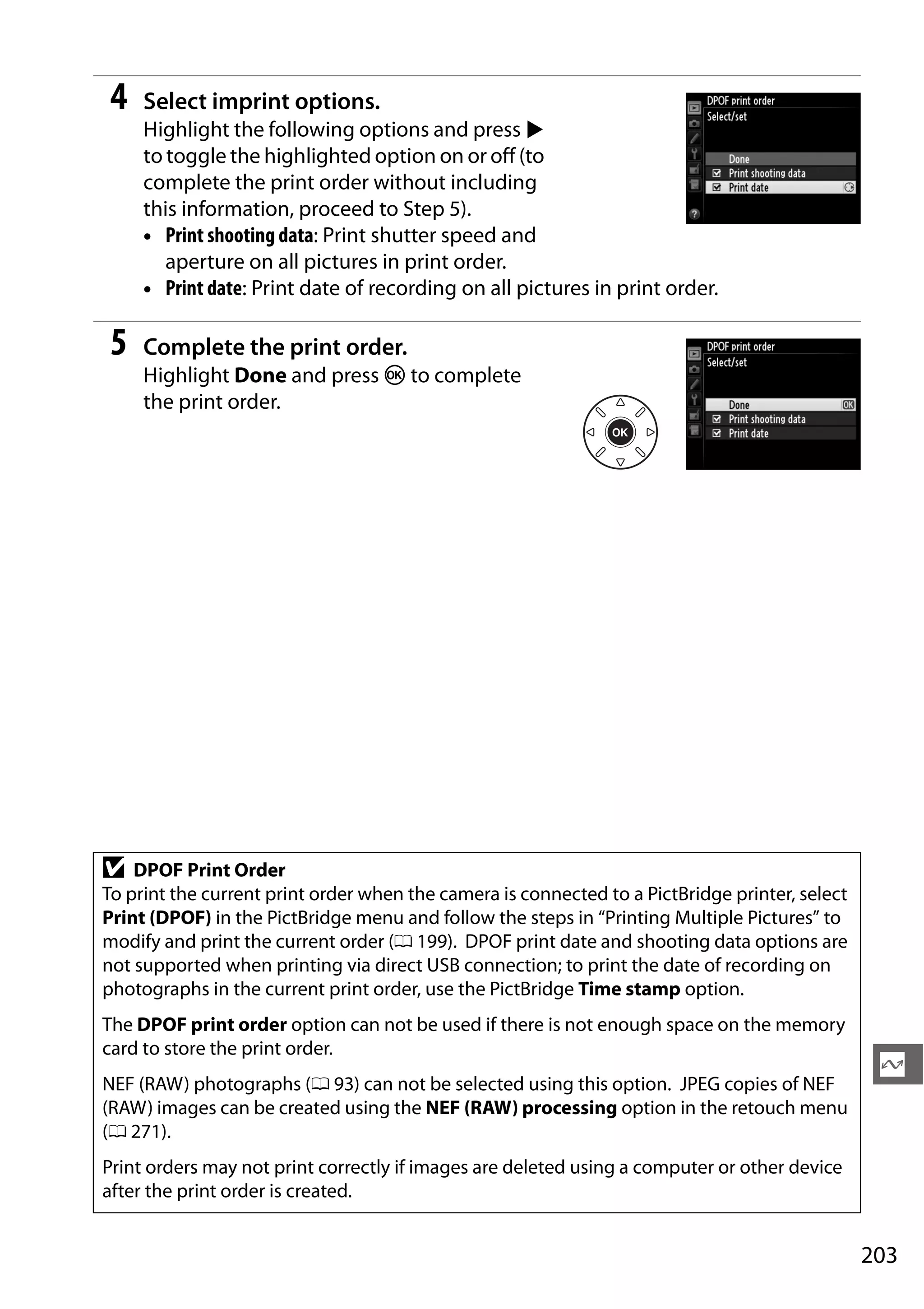 203
Q
4 Select imprint options.
Highlight the following options and press 2
to toggle the highlighted option on or off (to
complete the print order without including
this information, proceed to Step 5).
• Print shooting data: Print shutter speed and
aperture on all pictures in print order.
• Print date: Print date of recording on all pictures in print order.
5 Complete the print order.
Highlight Done and press J to complete
the print order.
D DPOF Print Order
To print the current print order when the camera is connected to a PictBridge printer, select
Print (DPOF) in the PictBridge menu and follow the steps in “Printing Multiple Pictures” to
modify and print the current order (0 199). DPOF print date and shooting data options are
not supported when printing via direct USB connection; to print the date of recording on
photographs in the current print order, use the PictBridge Time stamp option.
The DPOF print order option can not be used if there is not enough space on the memory
card to store the print order.
NEF (RAW) photographs (0 93) can not be selected using this option. JPEG copies of NEF
(RAW) images can be created using the NEF (RAW) processing option in the retouch menu
(0 271).
Print orders may not print correctly if images are deleted using a computer or other device
after the print order is created.
 