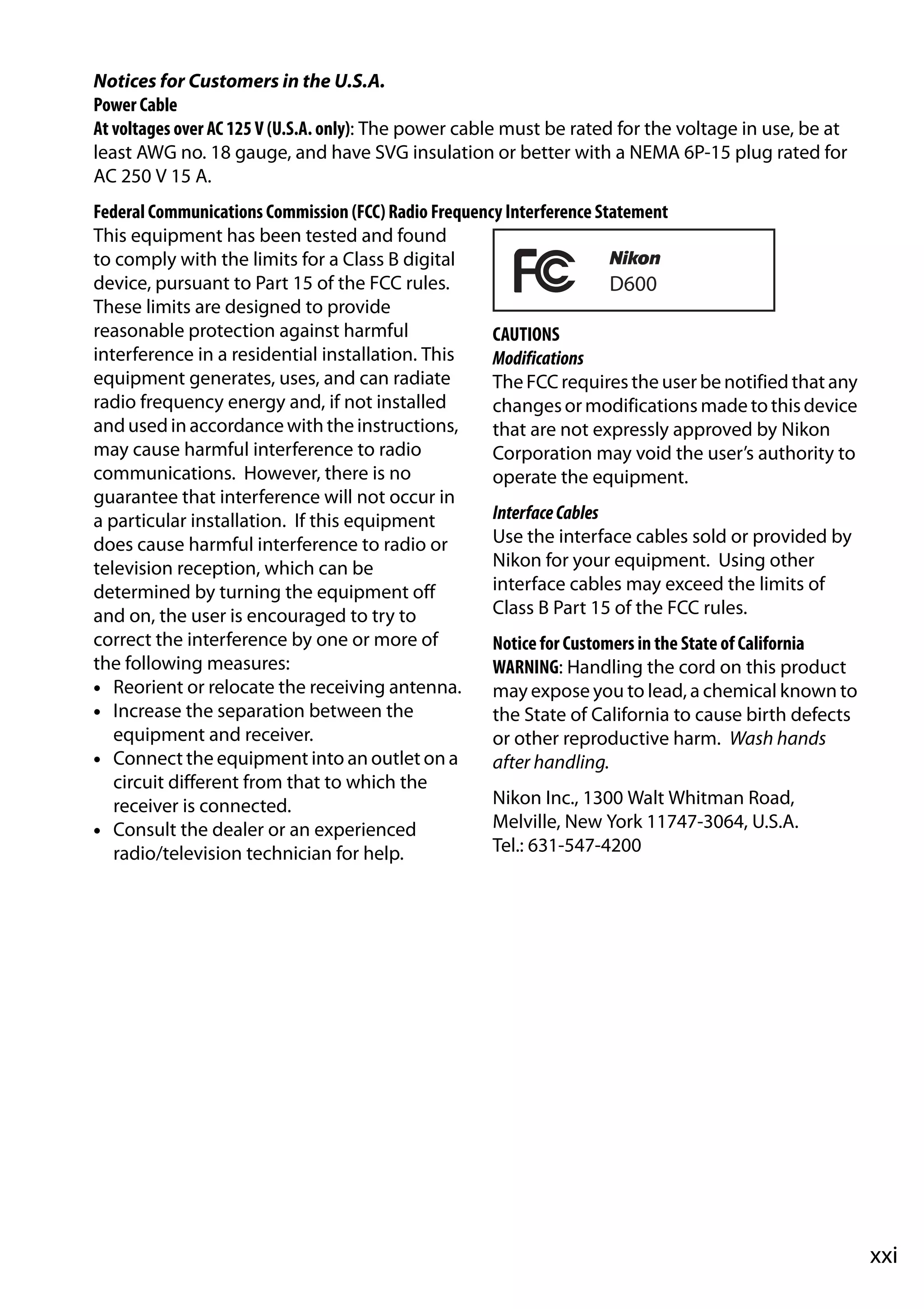 xxi
Notices for Customers in the U.S.A.
Power Cable
At voltages over AC 125 V (U.S.A. only): The power cable must be rated for the voltage in use, be at
least AWG no. 18 gauge, and have SVG insulation or better with a NEMA 6P-15 plug rated for
AC 250 V 15 A.
Federal Communications Commission (FCC) Radio Frequency Interference Statement
This equipment has been tested and found
to comply with the limits for a Class B digital
device, pursuant to Part 15 of the FCC rules.
These limits are designed to provide
reasonable protection against harmful
interference in a residential installation. This
equipment generates, uses, and can radiate
radio frequency energy and, if not installed
andused in accordance with the instructions,
may cause harmful interference to radio
communications. However, there is no
guarantee that interference will not occur in
a particular installation. If this equipment
does cause harmful interference to radio or
television reception, which can be
determined by turning the equipment off
and on, the user is encouraged to try to
correct the interference by one or more of
the following measures:
• Reorient or relocate the receiving antenna.
• Increase the separation between the
equipment and receiver.
• Connect the equipment into an outlet on a
circuit different from that to which the
receiver is connected.
• Consult the dealer or an experienced
radio/television technician for help.
CAUTIONS
Modifications
The FCC requires the user be notified that any
changesor modifications made to thisdevice
that are not expressly approved by Nikon
Corporation may void the user’s authority to
operate the equipment.
InterfaceCables
Use the interface cables sold or provided by
Nikon for your equipment. Using other
interface cables may exceed the limits of
Class B Part 15 of the FCC rules.
Notice for Customers in the State of California
WARNING: Handling the cord on this product
may expose you to lead, a chemical known to
the State of California to cause birth defects
or other reproductive harm. Wash hands
after handling.
Nikon Inc., 1300 Walt Whitman Road,
Melville, New York 11747-3064, U.S.A.
Tel.: 631-547-4200
 