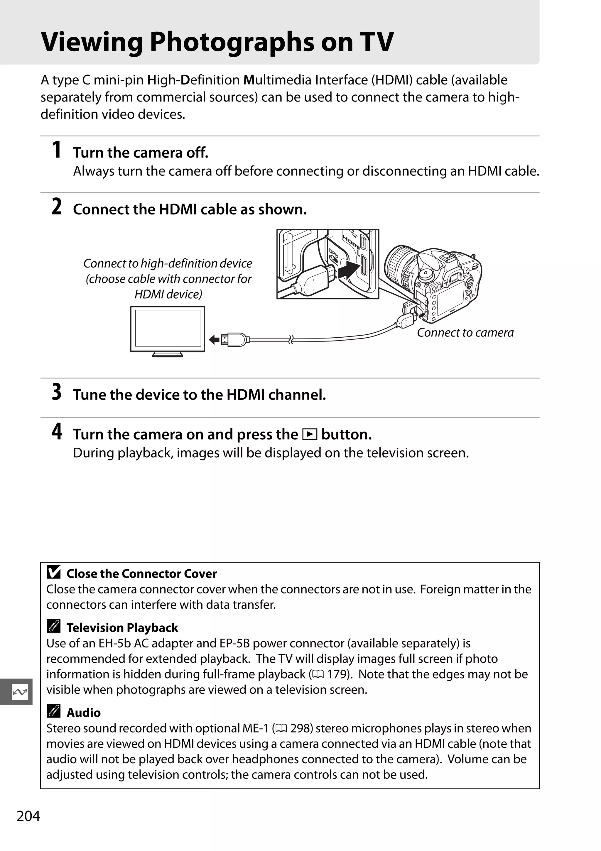 204
Q
Viewing Photographs on TV
A type C mini-pin High-Definition Multimedia Interface (HDMI) cable (available
separately from commercial sources) can be used to connect the camera to high-
definition video devices.
1 Turn the camera off.
Always turn the camera off before connecting or disconnecting an HDMI cable.
2 Connect the HDMI cable as shown.
3 Tune the device to the HDMI channel.
4 Turn the camera on and press the K button.
During playback, images will be displayed on the television screen.
D Close the Connector Cover
Close the camera connector cover when the connectors are not in use. Foreign matter in the
connectors can interfere with data transfer.
A Television Playback
Use of an EH-5b AC adapter and EP-5B power connector (available separately) is
recommended for extended playback. The TV will display images full screen if photo
information is hidden during full-frame playback (0 179). Note that the edges may not be
visible when photographs are viewed on a television screen.
A Audio
Stereo sound recorded with optional ME-1 (0 298) stereo microphones plays in stereo when
movies are viewed on HDMI devices using a camera connected via an HDMI cable (note that
audio will not be played back over headphones connected to the camera). Volume can be
adjusted using television controls; the camera controls can not be used.
Connecttohigh-definitiondevice
(choose cable with connector for
HDMI device)
Connect to camera
 