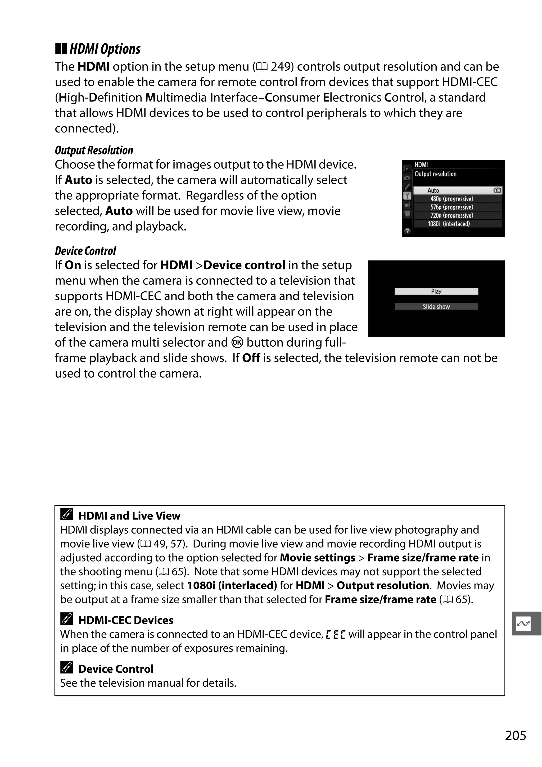 205
Q
❚❚HDMIOptions
The HDMI option in the setup menu (0 249) controls output resolution and can be
used to enable the camera for remote control from devices that support HDMI-CEC
(High-Definition Multimedia Interface–Consumer Electronics Control, a standard
that allows HDMI devices to be used to control peripherals to which they are
connected).
OutputResolution
Choose the format for images output to the HDMI device.
If Auto is selected, the camera will automatically select
the appropriate format. Regardless of the option
selected, Auto will be used for movie live view, movie
recording, and playback.
DeviceControl
If On is selected for HDMI >Device control in the setup
menu when the camera is connected to a television that
supports HDMI-CEC and both the camera and television
are on, the display shown at right will appear on the
television and the television remote can be used in place
of the camera multi selector and J button during full-
frame playback and slide shows. If Off is selected, the television remote can not be
used to control the camera.
A HDMI and Live View
HDMI displays connected via an HDMI cable can be used for live view photography and
movie live view (0 49, 57). During movie live view and movie recording HDMI output is
adjusted according to the option selected for Movie settings > Frame size/frame rate in
the shooting menu (0 65). Note that some HDMI devices may not support the selected
setting; in this case, select 1080i (interlaced) for HDMI > Output resolution. Movies may
be output at a frame size smaller than that selected for Frame size/frame rate (0 65).
A HDMI-CEC Devices
When the camera is connected to an HDMI-CEC device, ) will appear in the control panel
in place of the number of exposures remaining.
A Device Control
See the television manual for details.
 