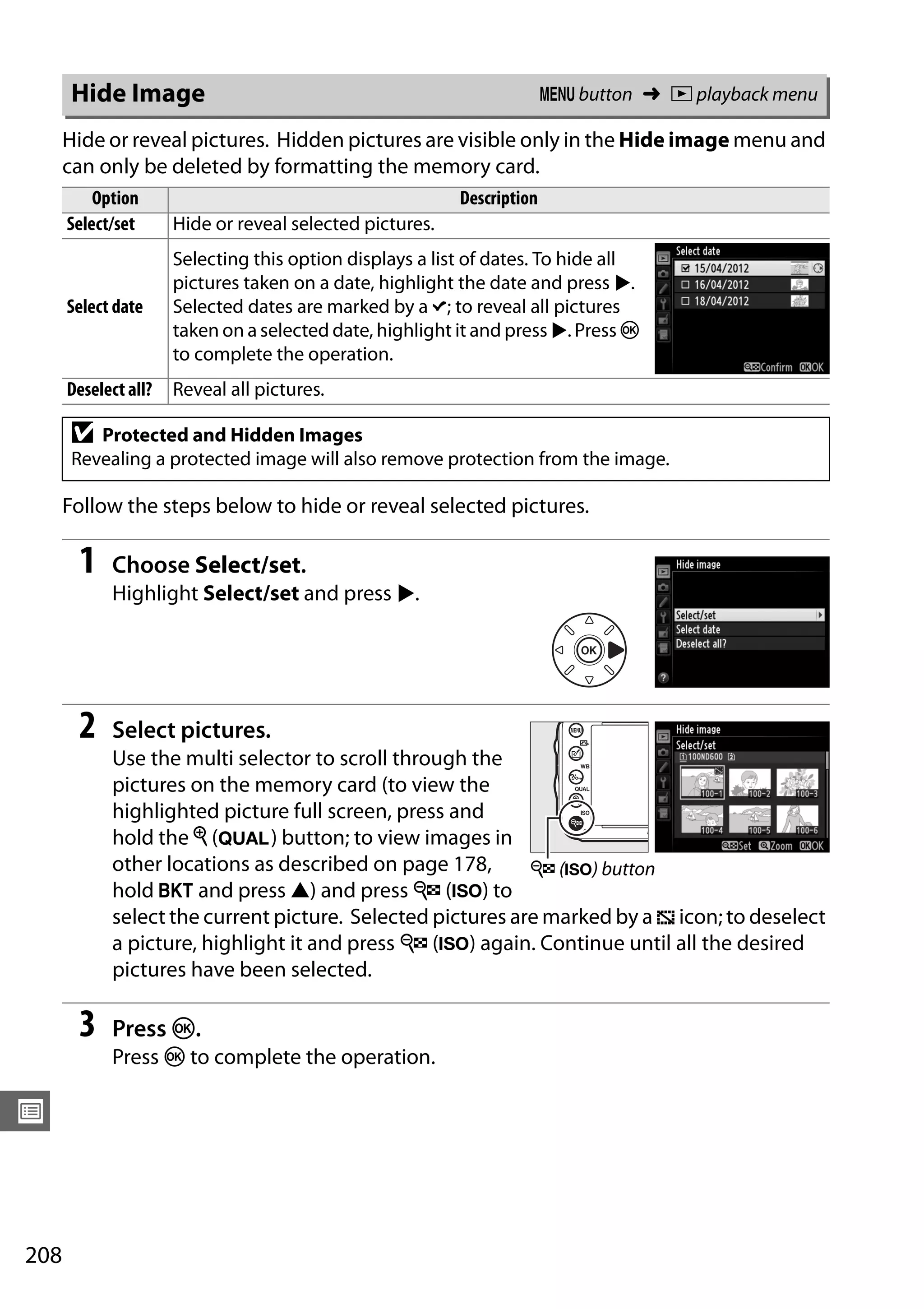208
U
Hide or reveal pictures. Hidden pictures are visible only in the Hide image menu and
can only be deleted by formatting the memory card.
Follow the steps below to hide or reveal selected pictures.
1 Choose Select/set.
Highlight Select/set and press 2.
2 Select pictures.
Use the multi selector to scroll through the
pictures on the memory card (to view the
highlighted picture full screen, press and
hold the X (T) button; to view images in
other locations as described on page 178,
hold D and press 1) and press W (S) to
select the current picture. Selected pictures are marked by a R icon; to deselect
a picture, highlight it and press W (S) again. Continue until all the desired
pictures have been selected.
3 Press J.
Press J to complete the operation.
Hide Image G button ➜ D playback menu
Option Description
Select/set Hide or reveal selected pictures.
Select date
Selecting this option displays a list of dates. To hide all
pictures taken on a date, highlight the date and press 2.
Selected dates are marked by a L; to reveal all pictures
taken on a selected date, highlight it and press 2. Press J
to complete the operation.
Deselect all? Reveal all pictures.
D Protected and Hidden Images
Revealing a protected image will also remove protection from the image.
W (S) button
 