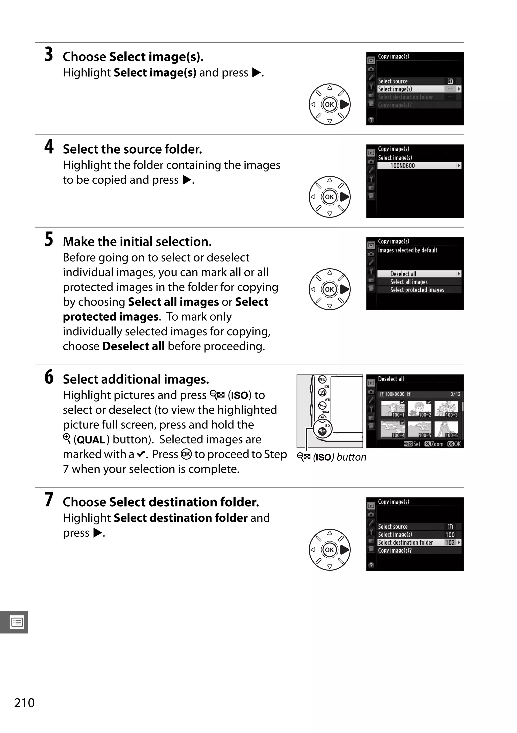 210
U
3 Choose Select image(s).
Highlight Select image(s) and press 2.
4 Select the source folder.
Highlight the folder containing the images
to be copied and press 2.
5 Make the initial selection.
Before going on to select or deselect
individual images, you can mark all or all
protected images in the folder for copying
by choosing Select all images or Select
protected images. To mark only
individually selected images for copying,
choose Deselect all before proceeding.
6 Select additional images.
Highlight pictures and press W (S) to
select or deselect (to view the highlighted
picture full screen, press and hold the
X (T) button). Selected images are
marked with a L. Press J to proceed to Step
7 when your selection is complete.
7 Choose Select destination folder.
Highlight Select destination folder and
press 2.
W (S) button
 