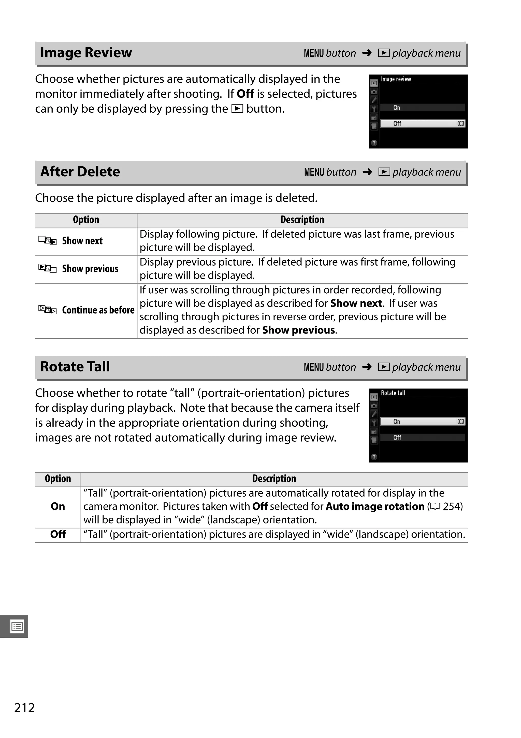 212
U
Choose whether pictures are automatically displayed in the
monitor immediately after shooting. If Off is selected, pictures
can only be displayed by pressing the K button.
Choose the picture displayed after an image is deleted.
Choose whether to rotate “tall” (portrait-orientation) pictures
for display during playback. Note that because the camera itself
is already in the appropriate orientation during shooting,
images are not rotated automatically during image review.
Image Review G button ➜ D playback menu
After Delete G button ➜ D playback menu
Option Description
S Show next
Display following picture. If deleted picture was last frame, previous
picture will be displayed.
T Show previous
Display previous picture. If deleted picture was first frame, following
picture will be displayed.
U Continue as before
If user was scrolling through pictures in order recorded, following
picture will be displayed as described for Show next. If user was
scrolling through pictures in reverse order, previous picture will be
displayed as described for Show previous.
Rotate Tall G button ➜ D playback menu
Option Description
On
“Tall” (portrait-orientation) pictures are automatically rotated for display in the
camera monitor. Pictures taken with Off selected for Auto image rotation (0 254)
will be displayed in “wide” (landscape) orientation.
Off “Tall” (portrait-orientation) pictures are displayed in “wide” (landscape) orientation.
 