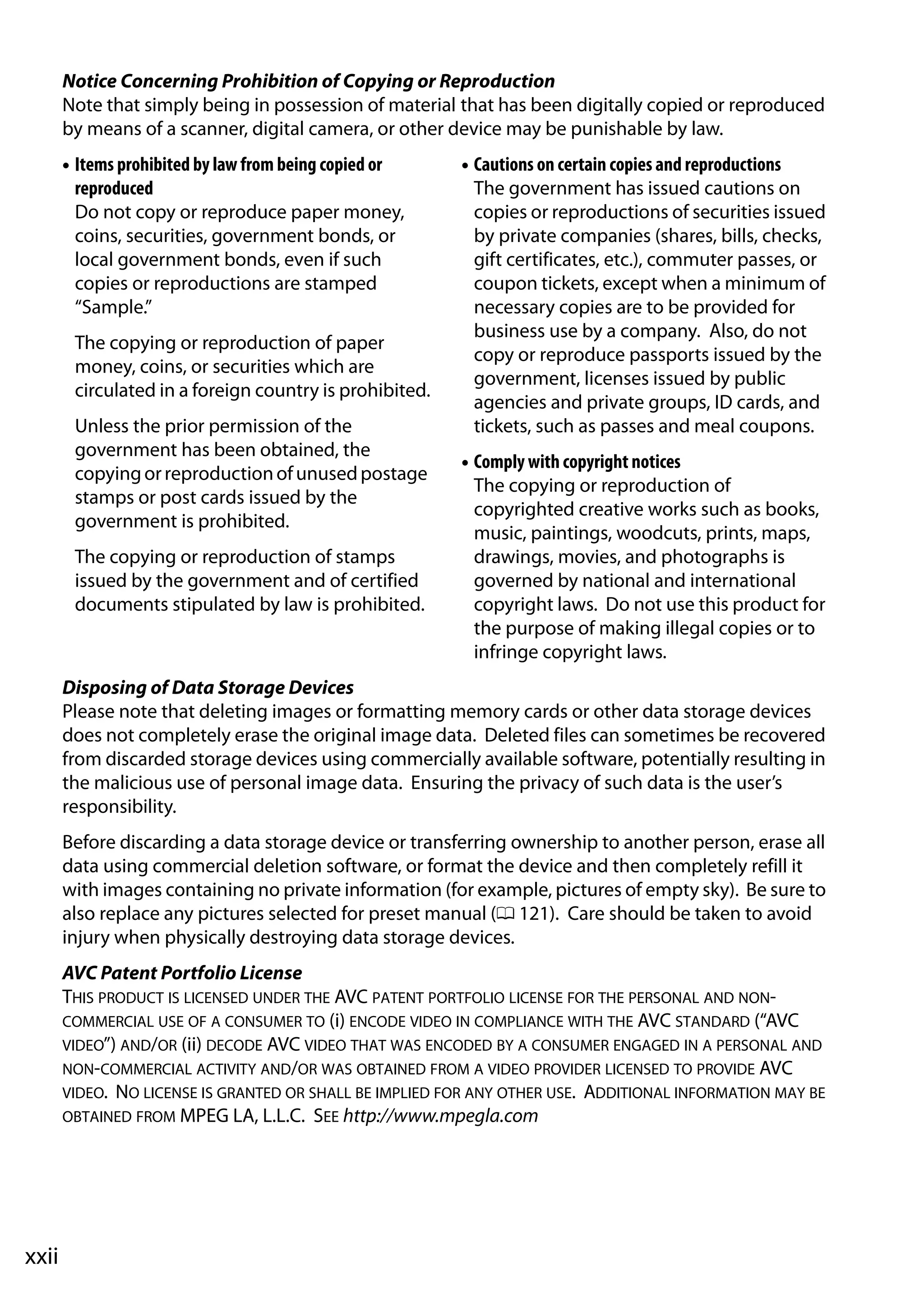 xxii
Notice Concerning Prohibition of Copying or Reproduction
Note that simply being in possession of material that has been digitally copied or reproduced
by means of a scanner, digital camera, or other device may be punishable by law.
• Items prohibited by law from being copied or
reproduced
Do not copy or reproduce paper money,
coins, securities, government bonds, or
local government bonds, even if such
copies or reproductions are stamped
“Sample.”
The copying or reproduction of paper
money, coins, or securities which are
circulated in a foreign country is prohibited.
Unless the prior permission of the
government has been obtained, the
copyingorreproductionofunusedpostage
stamps or post cards issued by the
government is prohibited.
The copying or reproduction of stamps
issued by the government and of certified
documents stipulated by law is prohibited.
• Cautions on certain copies and reproductions
The government has issued cautions on
copies or reproductions of securities issued
by private companies (shares, bills, checks,
gift certificates, etc.), commuter passes, or
coupon tickets, except when a minimum of
necessary copies are to be provided for
business use by a company. Also, do not
copy or reproduce passports issued by the
government, licenses issued by public
agencies and private groups, ID cards, and
tickets, such as passes and meal coupons.
• Comply with copyright notices
The copying or reproduction of
copyrighted creative works such as books,
music, paintings, woodcuts, prints, maps,
drawings, movies, and photographs is
governed by national and international
copyright laws. Do not use this product for
the purpose of making illegal copies or to
infringe copyright laws.
Disposing of Data Storage Devices
Please note that deleting images or formatting memory cards or other data storage devices
does not completely erase the original image data. Deleted files can sometimes be recovered
from discarded storage devices using commercially available software, potentially resulting in
the malicious use of personal image data. Ensuring the privacy of such data is the user’s
responsibility.
Before discarding a data storage device or transferring ownership to another person, erase all
data using commercial deletion software, or format the device and then completely refill it
with images containing no private information (for example, pictures of empty sky). Be sure to
also replace any pictures selected for preset manual (0 121). Care should be taken to avoid
injury when physically destroying data storage devices.
AVC Patent Portfolio License
THIS PRODUCT IS LICENSED UNDER THE AVC PATENT PORTFOLIO LICENSE FOR THE PERSONAL AND NON-
COMMERCIAL USE OF A CONSUMER TO (i) ENCODE VIDEO IN COMPLIANCE WITH THE AVC STANDARD (“AVC
VIDEO”) AND/OR (ii) DECODE AVC VIDEO THAT WAS ENCODED BY A CONSUMER ENGAGED IN A PERSONAL AND
NON-COMMERCIAL ACTIVITY AND/OR WAS OBTAINED FROM A VIDEO PROVIDER LICENSED TO PROVIDE AVC
VIDEO. NO LICENSE IS GRANTED OR SHALL BE IMPLIED FOR ANY OTHER USE. ADDITIONAL INFORMATION MAY BE
OBTAINED FROM MPEG LA, L.L.C. SEE http://www.mpegla.com
 