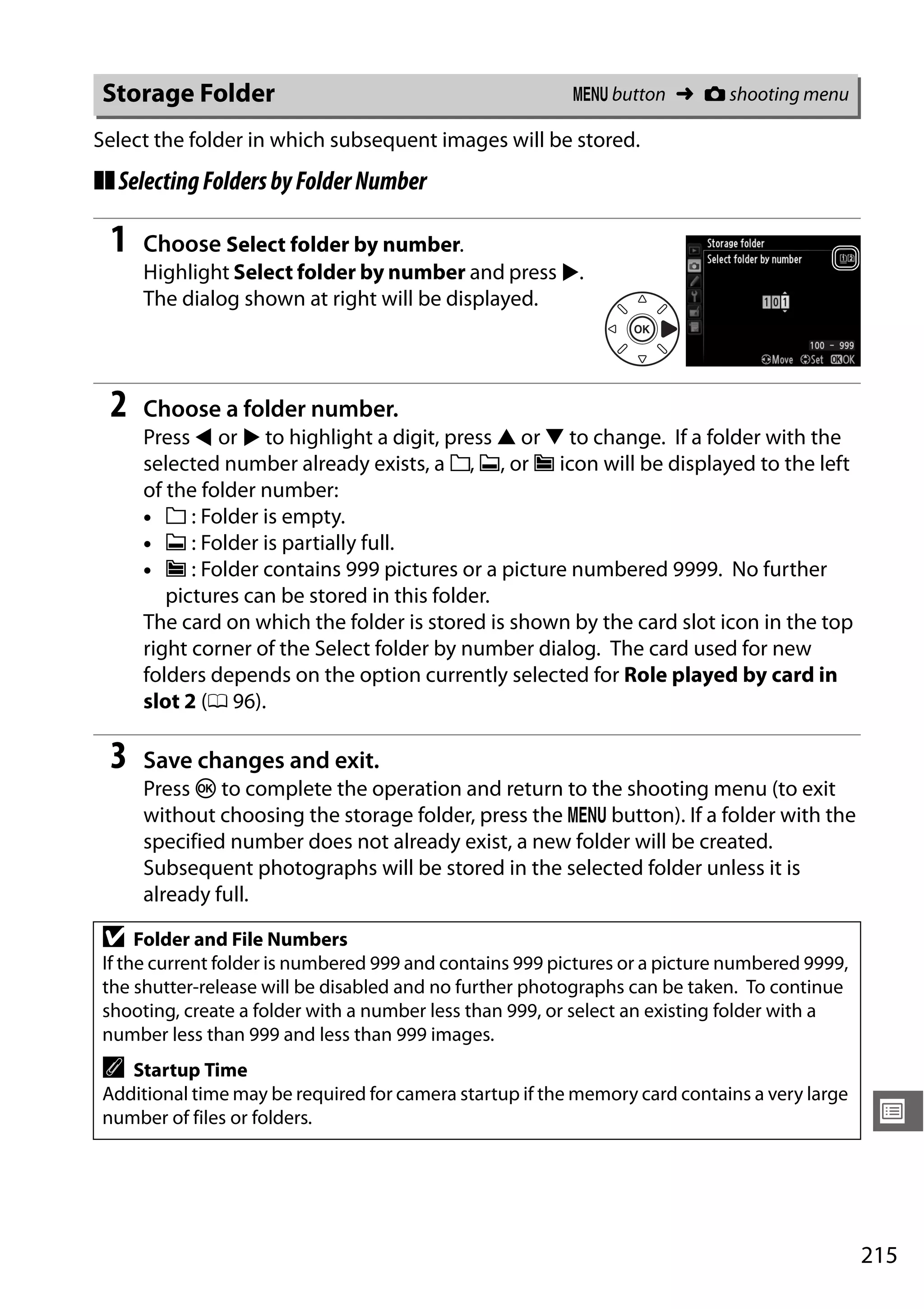 215
U
Select the folder in which subsequent images will be stored.
❚❚SelectingFoldersbyFolderNumber
1 Choose Select folder by number.
Highlight Select folder by number and press 2.
The dialog shown at right will be displayed.
2 Choose a folder number.
Press 4 or 2 to highlight a digit, press 1 or 3 to change. If a folder with the
selected number already exists, a W, X, or Y icon will be displayed to the left
of the folder number:
• W : Folder is empty.
• X : Folder is partially full.
• Y : Folder contains 999 pictures or a picture numbered 9999. No further
pictures can be stored in this folder.
The card on which the folder is stored is shown by the card slot icon in the top
right corner of the Select folder by number dialog. The card used for new
folders depends on the option currently selected for Role played by card in
slot 2 (0 96).
3 Save changes and exit.
Press J to complete the operation and return to the shooting menu (to exit
without choosing the storage folder, press the G button). If a folder with the
specified number does not already exist, a new folder will be created.
Subsequent photographs will be stored in the selected folder unless it is
already full.
Storage Folder G button ➜ C shooting menu
D Folder and File Numbers
If the current folder is numbered 999 and contains 999 pictures or a picture numbered 9999,
the shutter-release will be disabled and no further photographs can be taken. To continue
shooting, create a folder with a number less than 999, or select an existing folder with a
number less than 999 and less than 999 images.
A Startup Time
Additional time may be required for camera startup if the memory card contains a very large
number of files or folders.
 