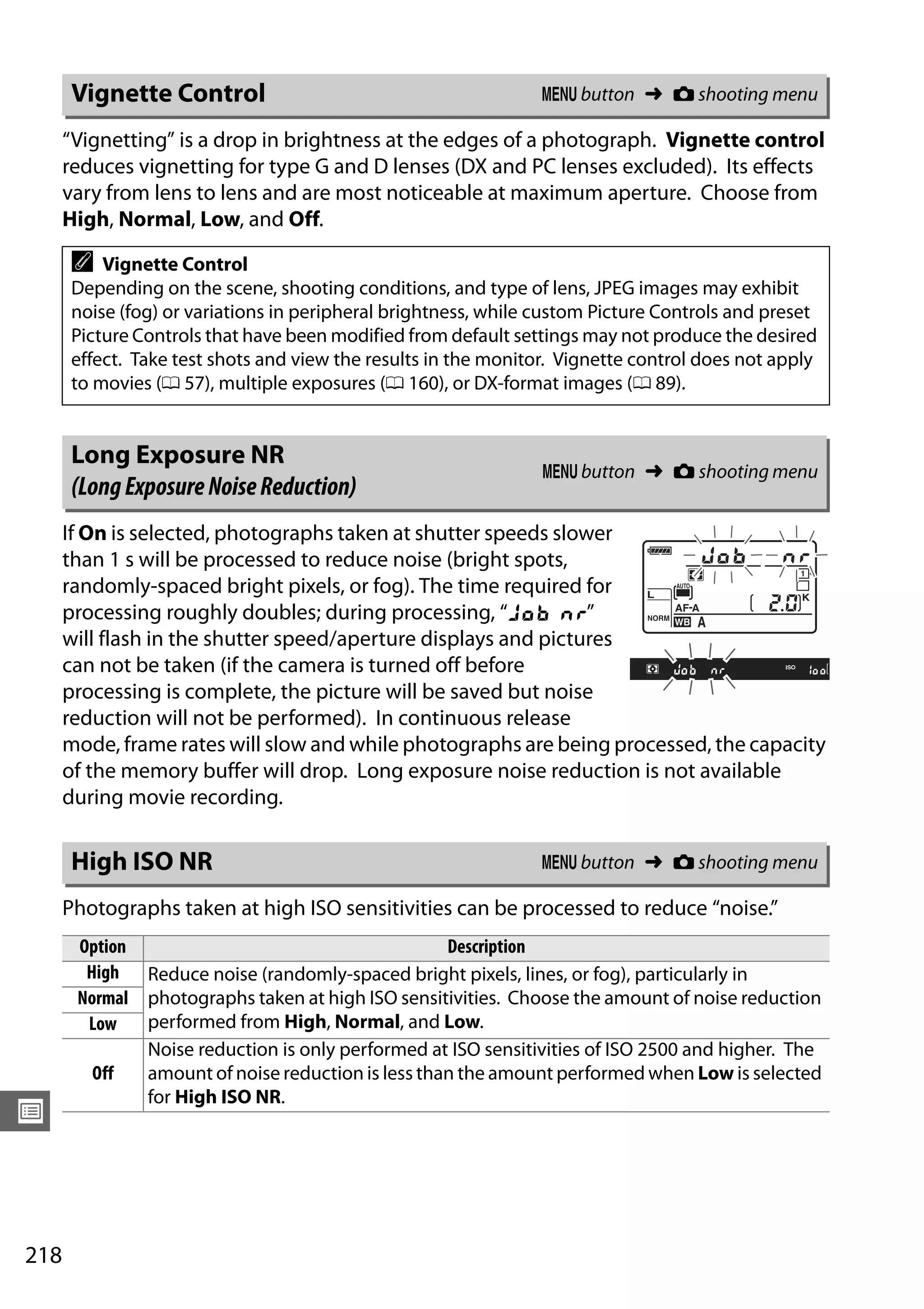 218
U
“Vignetting” is a drop in brightness at the edges of a photograph. Vignette control
reduces vignetting for type G and D lenses (DX and PC lenses excluded). Its effects
vary from lens to lens and are most noticeable at maximum aperture. Choose from
High, Normal, Low, and Off.
If On is selected, photographs taken at shutter speeds slower
than 1 s will be processed to reduce noise (bright spots,
randomly-spaced bright pixels, or fog). The time required for
processing roughly doubles; during processing, “l m”
will flash in the shutter speed/aperture displays and pictures
can not be taken (if the camera is turned off before
processing is complete, the picture will be saved but noise
reduction will not be performed). In continuous release
mode, frame rates will slow and while photographs are being processed, the capacity
of the memory buffer will drop. Long exposure noise reduction is not available
during movie recording.
Photographs taken at high ISO sensitivities can be processed to reduce “noise.”
Vignette Control G button ➜ C shooting menu
A Vignette Control
Depending on the scene, shooting conditions, and type of lens, JPEG images may exhibit
noise (fog) or variations in peripheral brightness, while custom Picture Controls and preset
Picture Controls that have been modified from default settings may not produce the desired
effect. Take test shots and view the results in the monitor. Vignette control does not apply
to movies (0 57), multiple exposures (0 160), or DX-format images (0 89).
Long Exposure NR
(LongExposureNoiseReduction)
G button ➜ C shooting menu
High ISO NR G button ➜ C shooting menu
Option Description
High Reduce noise (randomly-spaced bright pixels, lines, or fog), particularly in
photographs taken at high ISO sensitivities. Choose the amount of noise reduction
performed from High, Normal, and Low.
Normal
Low
Off
Noise reduction is only performed at ISO sensitivities of ISO 2500 and higher. The
amount of noise reduction is less than the amount performed when Low is selected
for High ISO NR.
 