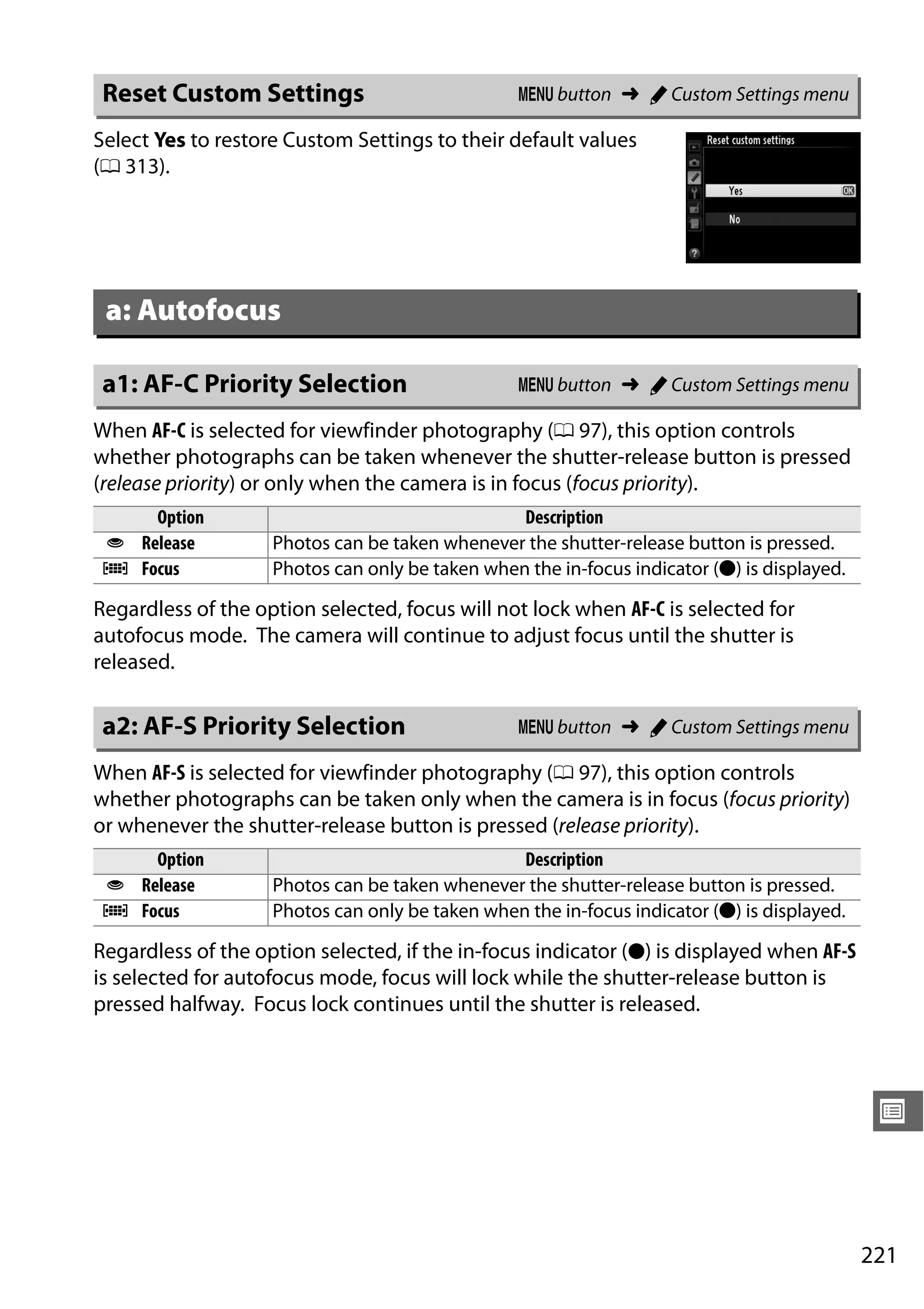 221
U
Select Yes to restore Custom Settings to their default values
(0 313).
When AF-C is selected for viewfinder photography (0 97), this option controls
whether photographs can be taken whenever the shutter-release button is pressed
(release priority) or only when the camera is in focus (focus priority).
Regardless of the option selected, focus will not lock when AF-C is selected for
autofocus mode. The camera will continue to adjust focus until the shutter is
released.
When AF-S is selected for viewfinder photography (0 97), this option controls
whether photographs can be taken only when the camera is in focus (focus priority)
or whenever the shutter-release button is pressed (release priority).
Regardless of the option selected, if the in-focus indicator (I) is displayed when AF-S
is selected for autofocus mode, focus will lock while the shutter-release button is
pressed halfway. Focus lock continues until the shutter is released.
Reset Custom Settings G button ➜ A Custom Settings menu
a: Autofocus
a1: AF-C Priority Selection G button ➜ A Custom Settings menu
Option Description
G Release Photos can be taken whenever the shutter-release button is pressed.
F Focus Photos can only be taken when the in-focus indicator (I) is displayed.
a2: AF-S Priority Selection G button ➜ A Custom Settings menu
Option Description
G Release Photos can be taken whenever the shutter-release button is pressed.
F Focus Photos can only be taken when the in-focus indicator (I) is displayed.
 