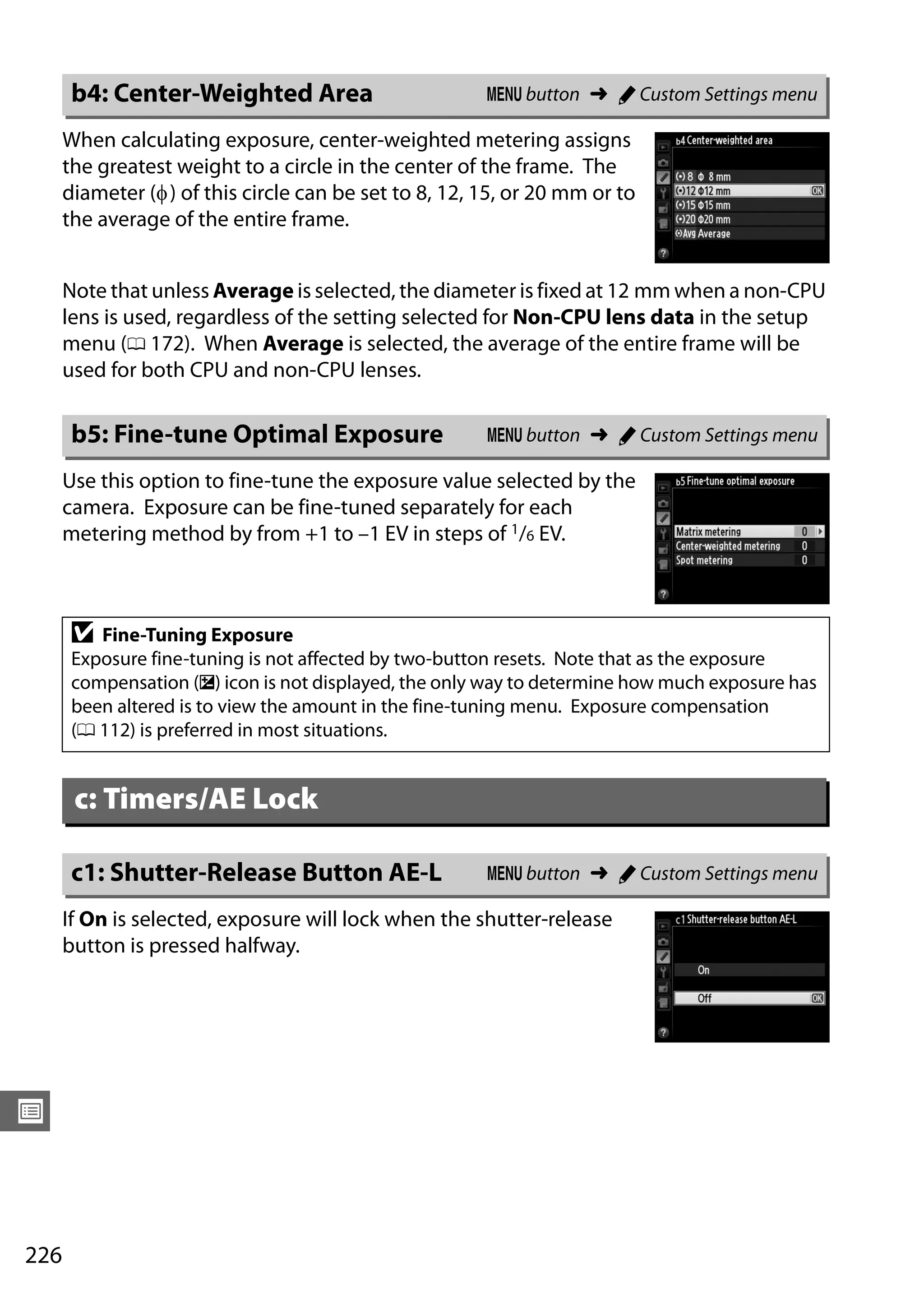 226
U
When calculating exposure, center-weighted metering assigns
the greatest weight to a circle in the center of the frame. The
diameter (φ) of this circle can be set to 8, 12, 15, or 20 mm or to
the average of the entire frame.
Note that unless Average is selected, the diameter is fixed at 12 mm when a non-CPU
lens is used, regardless of the setting selected for Non-CPU lens data in the setup
menu (0 172). When Average is selected, the average of the entire frame will be
used for both CPU and non-CPU lenses.
Use this option to fine-tune the exposure value selected by the
camera. Exposure can be fine-tuned separately for each
metering method by from +1 to –1 EV in steps of 1/6 EV.
If On is selected, exposure will lock when the shutter-release
button is pressed halfway.
b4: Center-Weighted Area G button ➜ A Custom Settings menu
b5: Fine-tune Optimal Exposure G button ➜ A Custom Settings menu
D Fine-Tuning Exposure
Exposure fine-tuning is not affected by two-button resets. Note that as the exposure
compensation (E) icon is not displayed, the only way to determine how much exposure has
been altered is to view the amount in the fine-tuning menu. Exposure compensation
(0 112) is preferred in most situations.
c: Timers/AE Lock
c1: Shutter-Release Button AE-L G button ➜ A Custom Settings menu
 