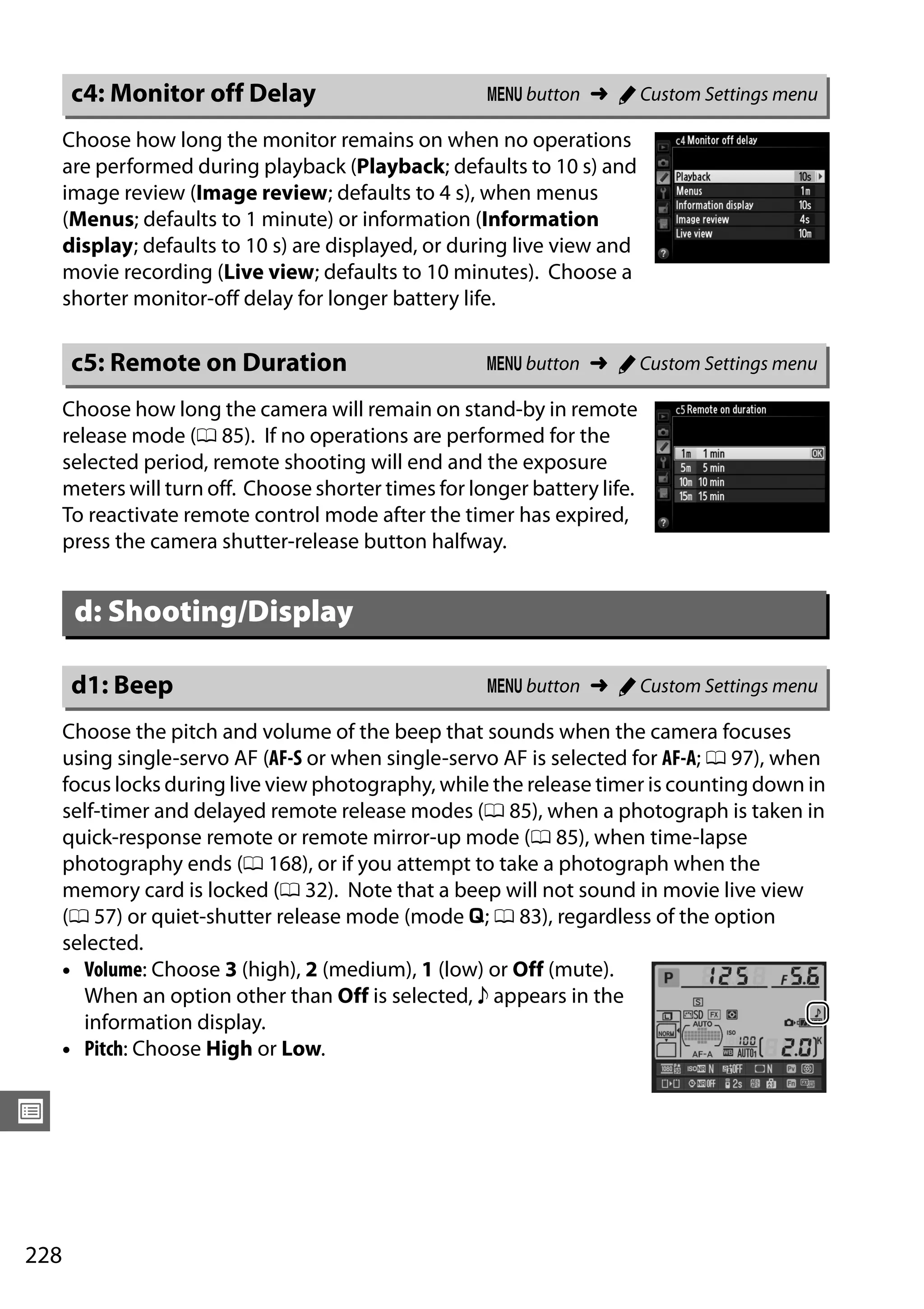 228
U
Choose how long the monitor remains on when no operations
are performed during playback (Playback; defaults to 10 s) and
image review (Image review; defaults to 4 s), when menus
(Menus; defaults to 1 minute) or information (Information
display; defaults to 10 s) are displayed, or during live view and
movie recording (Live view; defaults to 10 minutes). Choose a
shorter monitor-off delay for longer battery life.
Choose how long the camera will remain on stand-by in remote
release mode (0 85). If no operations are performed for the
selected period, remote shooting will end and the exposure
meters will turn off. Choose shorter times for longer battery life.
To reactivate remote control mode after the timer has expired,
press the camera shutter-release button halfway.
Choose the pitch and volume of the beep that sounds when the camera focuses
using single-servo AF (AF-S or when single-servo AF is selected for AF-A; 0 97), when
focus locks during live view photography, while the release timer is counting down in
self-timer and delayed remote release modes (0 85), when a photograph is taken in
quick-response remote or remote mirror-up mode (0 85), when time-lapse
photography ends (0 168), or if you attempt to take a photograph when the
memory card is locked (0 32). Note that a beep will not sound in movie live view
(0 57) or quiet-shutter release mode (mode J; 0 83), regardless of the option
selected.
• Volume: Choose 3 (high), 2 (medium), 1 (low) or Off (mute).
When an option other than Off is selected, c appears in the
information display.
• Pitch: Choose High or Low.
c4: Monitor off Delay G button ➜ A Custom Settings menu
c5: Remote on Duration G button ➜ A Custom Settings menu
d: Shooting/Display
d1: Beep G button ➜ A Custom Settings menu
 