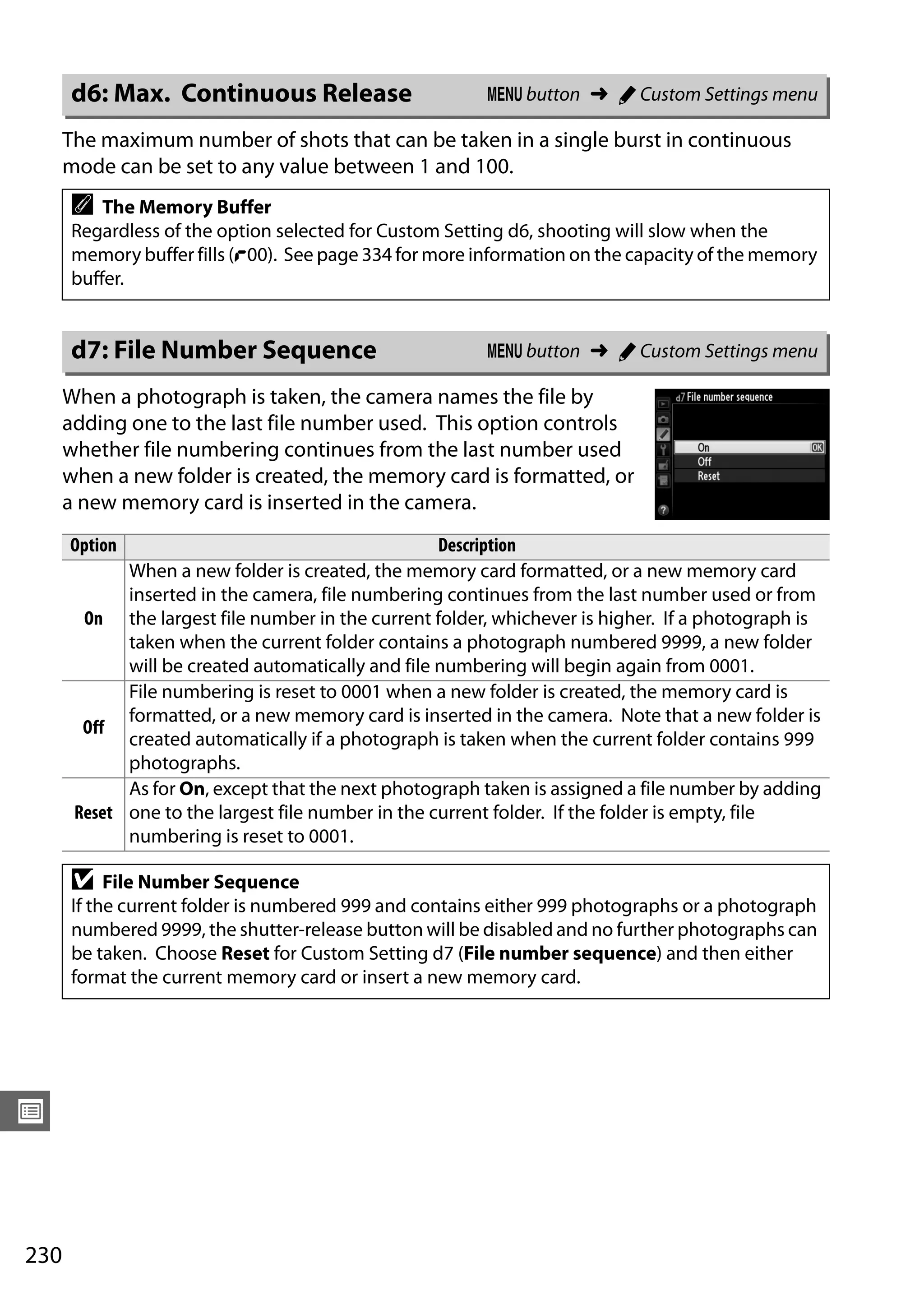 230
U
The maximum number of shots that can be taken in a single burst in continuous
mode can be set to any value between 1 and 100.
When a photograph is taken, the camera names the file by
adding one to the last file number used. This option controls
whether file numbering continues from the last number used
when a new folder is created, the memory card is formatted, or
a new memory card is inserted in the camera.
d6: Max. Continuous Release G button ➜ A Custom Settings menu
A The Memory Buffer
Regardless of the option selected for Custom Setting d6, shooting will slow when the
memory buffer fills (t00). See page 334 for more information on the capacity of the memory
buffer.
d7: File Number Sequence G button ➜ A Custom Settings menu
Option Description
On
When a new folder is created, the memory card formatted, or a new memory card
inserted in the camera, file numbering continues from the last number used or from
the largest file number in the current folder, whichever is higher. If a photograph is
taken when the current folder contains a photograph numbered 9999, a new folder
will be created automatically and file numbering will begin again from 0001.
Off
File numbering is reset to 0001 when a new folder is created, the memory card is
formatted, or a new memory card is inserted in the camera. Note that a new folder is
created automatically if a photograph is taken when the current folder contains 999
photographs.
Reset
As for On, except that the next photograph taken is assigned a file number by adding
one to the largest file number in the current folder. If the folder is empty, file
numbering is reset to 0001.
D File Number Sequence
If the current folder is numbered 999 and contains either 999 photographs or a photograph
numbered 9999, the shutter-release button will be disabled and no further photographs can
be taken. Choose Reset for Custom Setting d7 (File number sequence) and then either
format the current memory card or insert a new memory card.
 