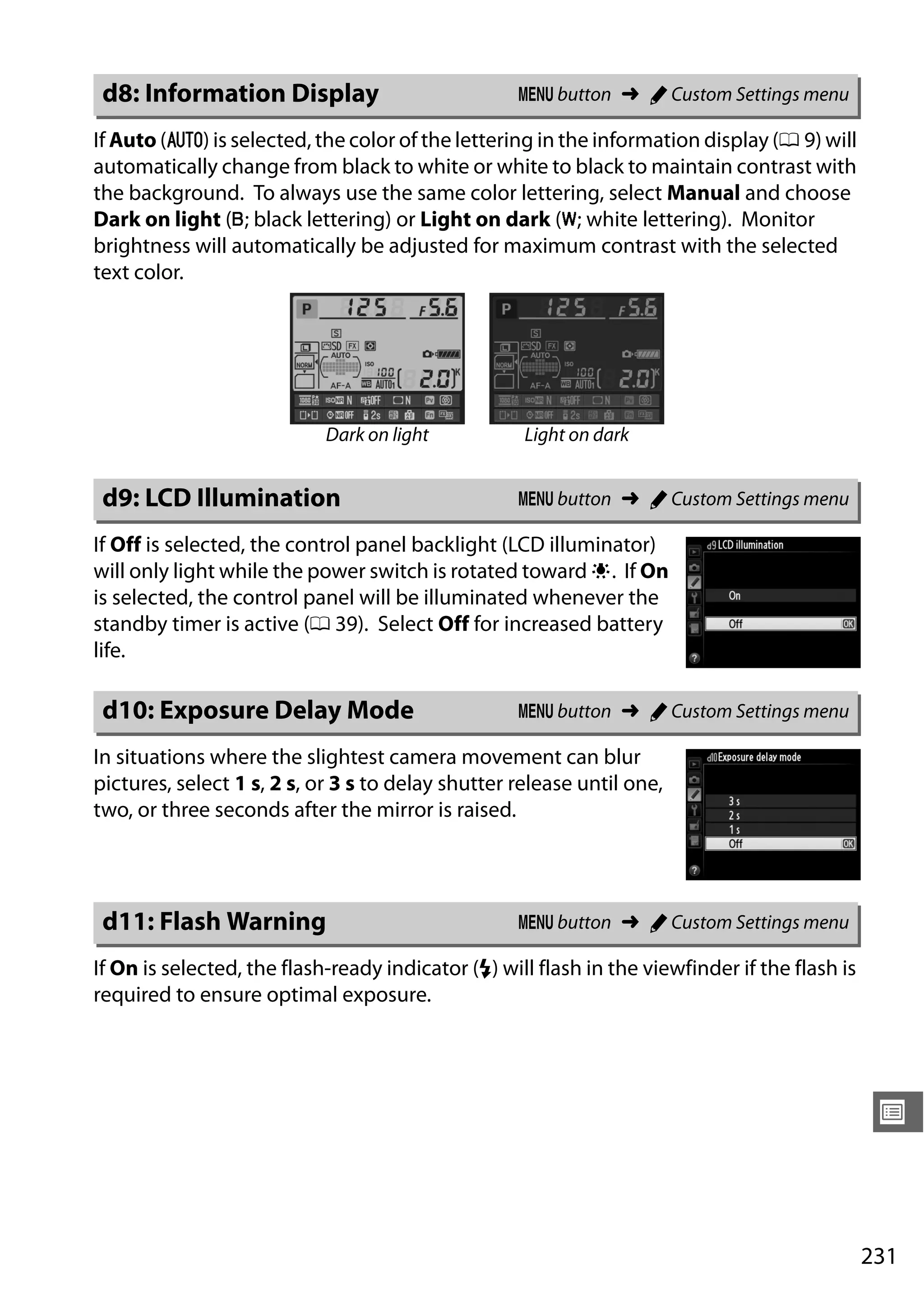 231
U
If Auto (v) is selected, the color of the lettering in the information display (0 9) will
automatically change from black to white or white to black to maintain contrast with
the background. To always use the same color lettering, select Manual and choose
Dark on light (w; black lettering) or Light on dark (x; white lettering). Monitor
brightness will automatically be adjusted for maximum contrast with the selected
text color.
If Off is selected, the control panel backlight (LCD illuminator)
will only light while the power switch is rotated toward D. If On
is selected, the control panel will be illuminated whenever the
standby timer is active (0 39). Select Off for increased battery
life.
In situations where the slightest camera movement can blur
pictures, select 1 s, 2 s, or 3 s to delay shutter release until one,
two, or three seconds after the mirror is raised.
If On is selected, the flash-ready indicator (c) will flash in the viewfinder if the flash is
required to ensure optimal exposure.
d8: Information Display G button ➜ A Custom Settings menu
Dark on light Light on dark
d9: LCD Illumination G button ➜ A Custom Settings menu
d10: Exposure Delay Mode G button ➜ A Custom Settings menu
d11: Flash Warning G button ➜ A Custom Settings menu
 