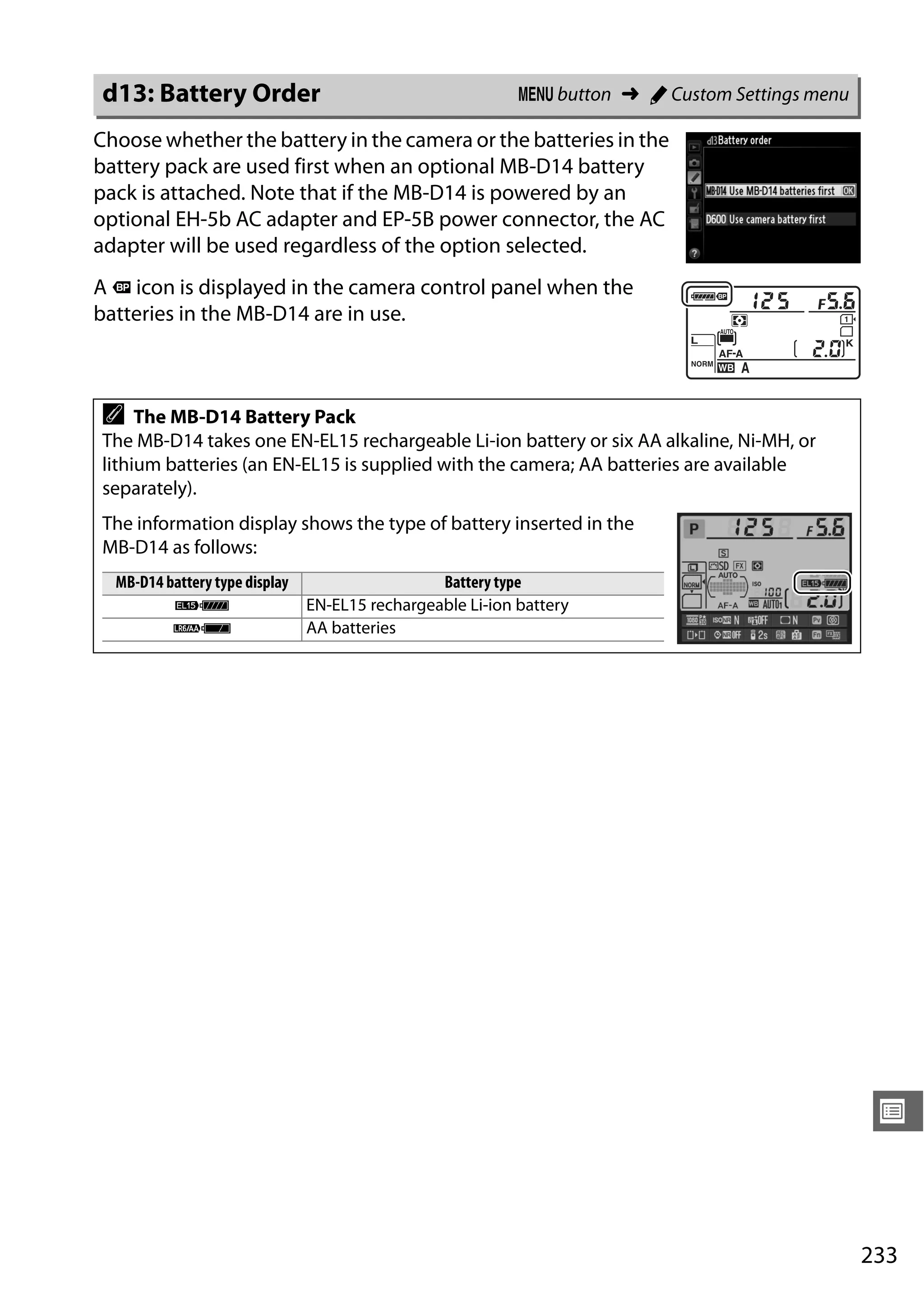 233
U
Choose whether the battery in the camera or the batteries in the
battery pack are used first when an optional MB-D14 battery
pack is attached. Note that if the MB-D14 is powered by an
optional EH-5b AC adapter and EP-5B power connector, the AC
adapter will be used regardless of the option selected.
A s icon is displayed in the camera control panel when the
batteries in the MB-D14 are in use.
d13: Battery Order G button ➜ A Custom Settings menu
A The MB-D14 Battery Pack
The MB-D14 takes one EN-EL15 rechargeable Li-ion battery or six AA alkaline, Ni-MH, or
lithium batteries (an EN-EL15 is supplied with the camera; AA batteries are available
separately).
The information display shows the type of battery inserted in the
MB-D14 as follows:
MB-D14 battery type display Battery type
$ EN-EL15 rechargeable Li-ion battery
w AA batteries
 