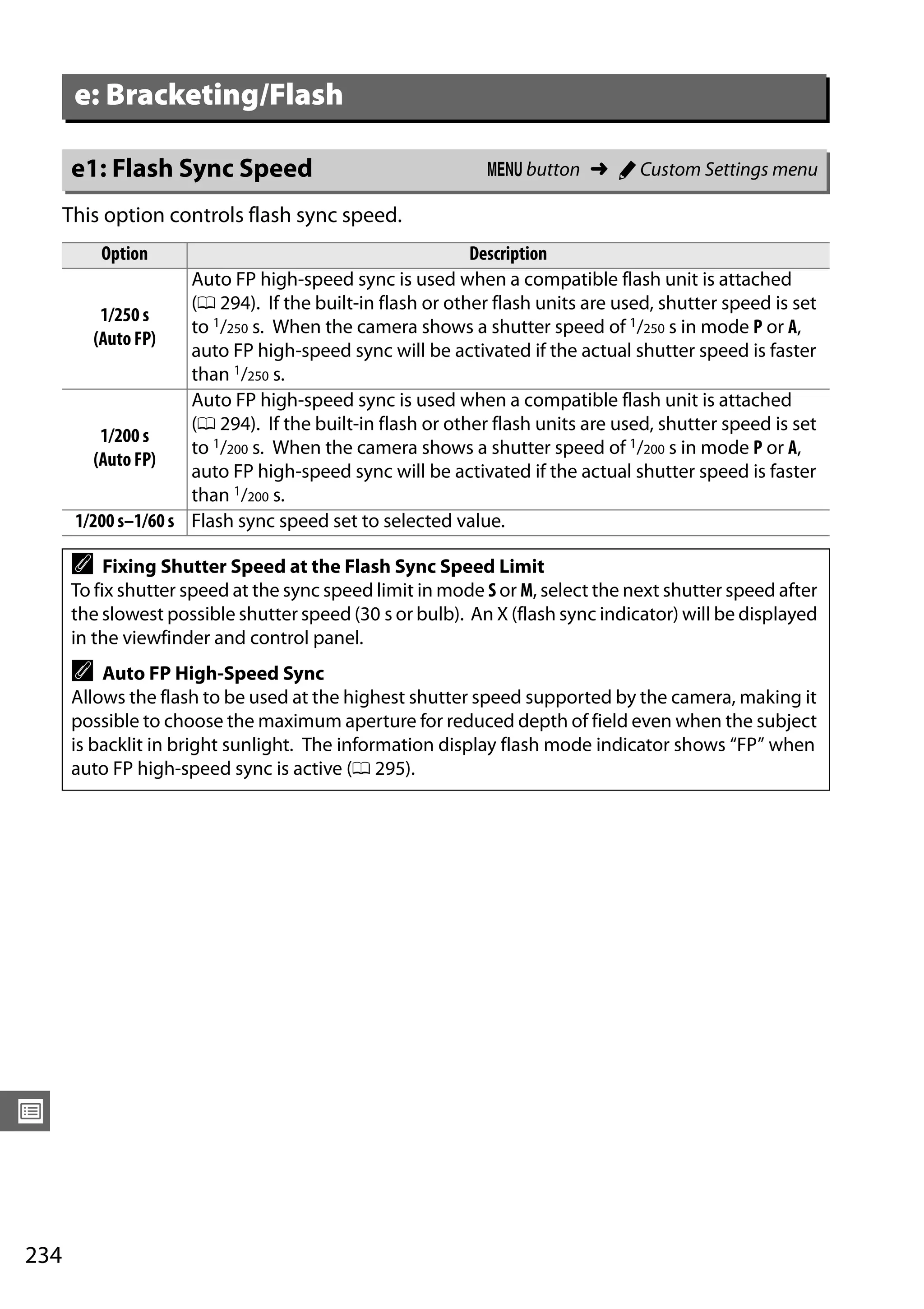 234
U
This option controls flash sync speed.
e: Bracketing/Flash
e1: Flash Sync Speed G button ➜ A Custom Settings menu
Option Description
1/250 s
(Auto FP)
Auto FP high-speed sync is used when a compatible flash unit is attached
(0 294). If the built-in flash or other flash units are used, shutter speed is set
to 1/250 s. When the camera shows a shutter speed of 1/250 s in mode P or A,
auto FP high-speed sync will be activated if the actual shutter speed is faster
than 1/250 s.
1/200 s
(Auto FP)
Auto FP high-speed sync is used when a compatible flash unit is attached
(0 294). If the built-in flash or other flash units are used, shutter speed is set
to 1/200 s. When the camera shows a shutter speed of 1/200 s in mode P or A,
auto FP high-speed sync will be activated if the actual shutter speed is faster
than 1/200 s.
1/200 s–1/60 s Flash sync speed set to selected value.
A Fixing Shutter Speed at the Flash Sync Speed Limit
To fix shutter speed at the sync speed limit in mode S or M, select the next shutter speed after
the slowest possible shutter speed (30 s or bulb). An X (flash sync indicator) will be displayed
in the viewfinder and control panel.
A Auto FP High-Speed Sync
Allows the flash to be used at the highest shutter speed supported by the camera, making it
possible to choose the maximum aperture for reduced depth of field even when the subject
is backlit in bright sunlight. The information display flash mode indicator shows “FP” when
auto FP high-speed sync is active (0 295).
 