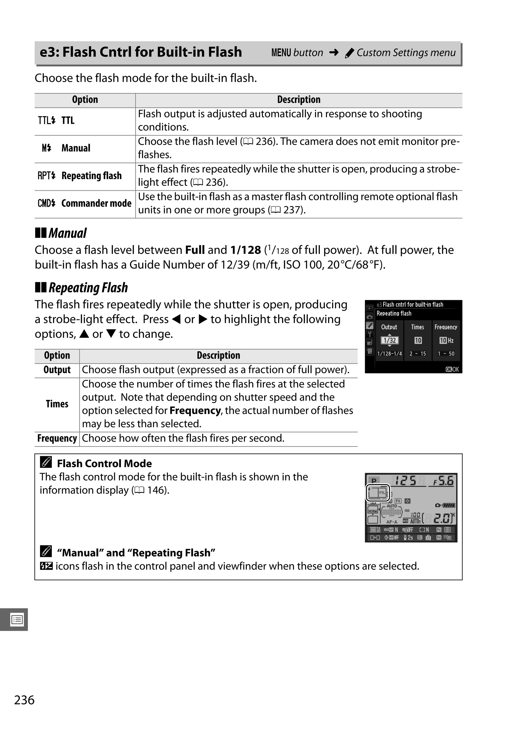 236
U
Choose the flash mode for the built-in flash.
❚❚Manual
Choose a flash level between Full and 1/128 (1/128 of full power). At full power, the
built-in flash has a Guide Number of 12/39 (m/ft, ISO 100, 20°C/68°F).
❚❚RepeatingFlash
The flash fires repeatedly while the shutter is open, producing
a strobe-light effect. Press 4 or 2 to highlight the following
options, 1 or 3 to change.
e3: Flash Cntrl for Built-in Flash G button ➜ A Custom Settings menu
Option Description
1 TTL
Flash output is adjusted automatically in response to shooting
conditions.
2 Manual
Choose the flash level (0 236). The camera does not emit monitor pre-
flashes.
3 Repeating flash
The flash fires repeatedly while the shutter is open, producing a strobe-
light effect (0 236).
4 Commander mode
Use the built-in flash as a master flash controlling remote optional flash
units in one or more groups (0 237).
Option Description
Output Choose flash output (expressed as a fraction of full power).
Times
Choose the number of times the flash fires at the selected
output. Note that depending on shutter speed and the
option selected for Frequency, the actual number of flashes
may be less than selected.
Frequency Choose how often the flash fires per second.
A Flash Control Mode
The flash control mode for the built-in flash is shown in the
information display (0 146).
A “Manual” and “Repeating Flash”
Y icons flash in the control panel and viewfinder when these options are selected.
 