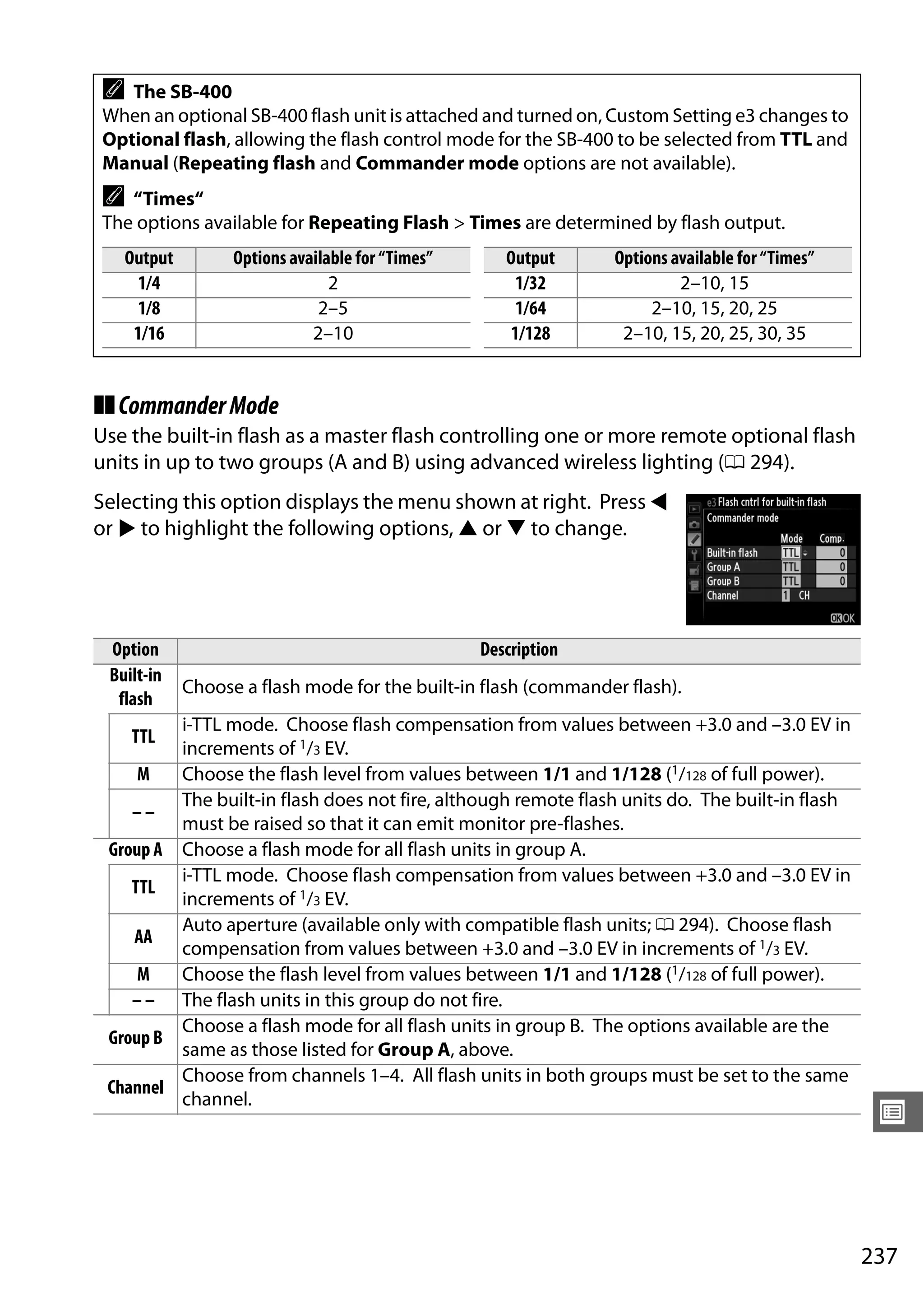 237
U
❚❚CommanderMode
Use the built-in flash as a master flash controlling one or more remote optional flash
units in up to two groups (A and B) using advanced wireless lighting (0 294).
Selecting this option displays the menu shown at right. Press 4
or 2 to highlight the following options, 1 or 3 to change.
A The SB-400
When an optional SB-400 flash unit is attached and turned on, Custom Setting e3 changes to
Optional flash, allowing the flash control mode for the SB-400 to be selected from TTL and
Manual (Repeating flash and Commander mode options are not available).
A “Times“
The options available for Repeating Flash > Times are determined by flash output.
Output Options available for “Times” Output Options available for “Times”
1/4 2 1/32 2–10, 15
1/8 2–5 1/64 2–10, 15, 20, 25
1/16 2–10 1/128 2–10, 15, 20, 25, 30, 35
Option Description
Built-in
flash
Choose a flash mode for the built-in flash (commander flash).
TTL
i-TTL mode. Choose flash compensation from values between +3.0 and –3.0 EV in
increments of 1/3 EV.
M Choose the flash level from values between 1/1 and 1/128 (1/128 of full power).
– –
The built-in flash does not fire, although remote flash units do. The built-in flash
must be raised so that it can emit monitor pre-flashes.
Group A Choose a flash mode for all flash units in group A.
TTL
i-TTL mode. Choose flash compensation from values between +3.0 and –3.0 EV in
increments of 1/3 EV.
AA
Auto aperture (available only with compatible flash units; 0 294). Choose flash
compensation from values between +3.0 and –3.0 EV in increments of 1/3 EV.
M Choose the flash level from values between 1/1 and 1/128 (1/128 of full power).
– – The flash units in this group do not fire.
Group B
Choose a flash mode for all flash units in group B. The options available are the
same as those listed for Group A, above.
Channel
Choose from channels 1–4. All flash units in both groups must be set to the same
channel.
 