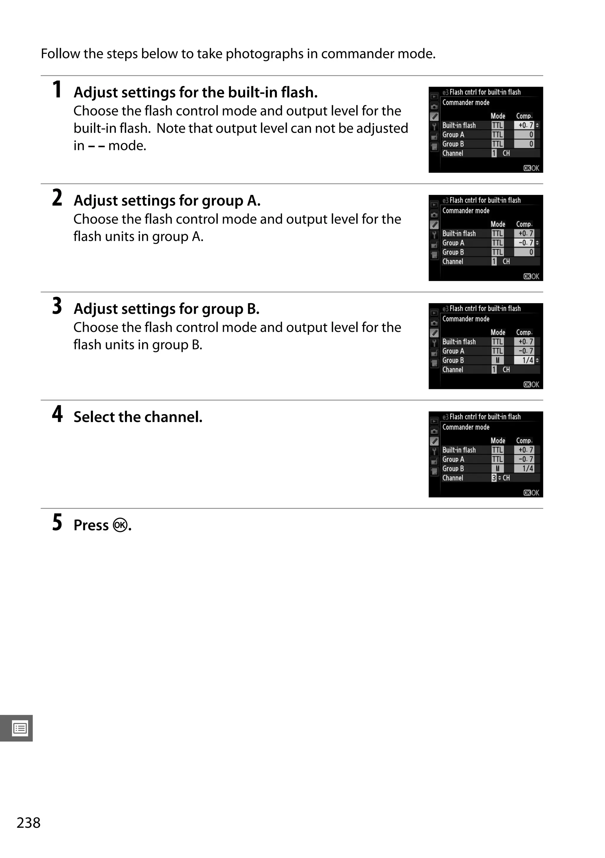 238
U
Follow the steps below to take photographs in commander mode.
1 Adjust settings for the built-in flash.
Choose the flash control mode and output level for the
built-in flash. Note that output level can not be adjusted
in – – mode.
2 Adjust settings for group A.
Choose the flash control mode and output level for the
flash units in group A.
3 Adjust settings for group B.
Choose the flash control mode and output level for the
flash units in group B.
4 Select the channel.
5 Press J.
 