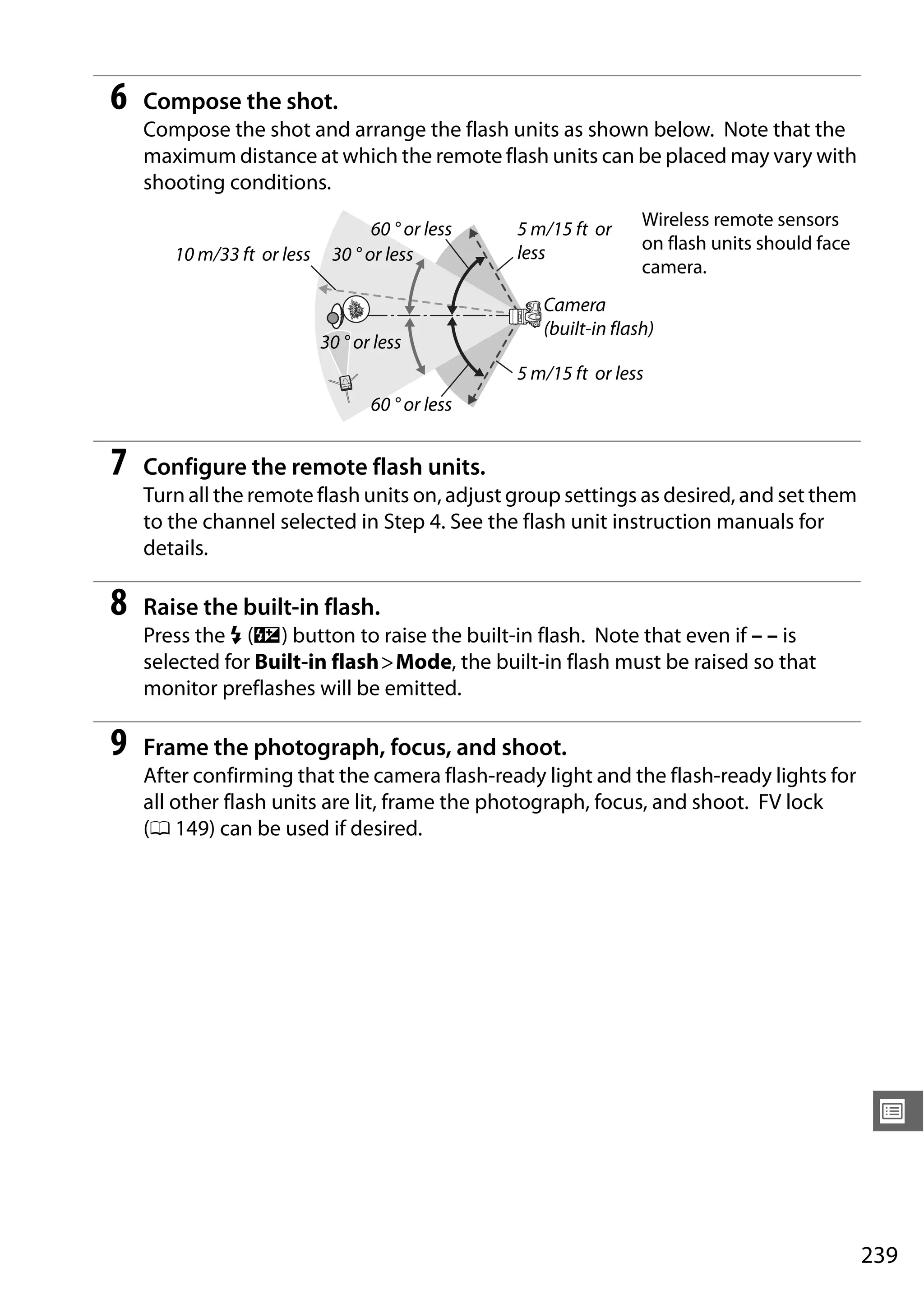 239
U
6 Compose the shot.
Compose the shot and arrange the flash units as shown below. Note that the
maximum distance at which the remote flash units can be placed may vary with
shooting conditions.
7 Configure the remote flash units.
Turn all the remote flash units on, adjust group settings as desired, and set them
to the channel selected in Step 4. See the flash unit instruction manuals for
details.
8 Raise the built-in flash.
Press the M (Y) button to raise the built-in flash. Note that even if – – is
selected for Built-in flash>Mode, the built-in flash must be raised so that
monitor preflashes will be emitted.
9 Frame the photograph, focus, and shoot.
After confirming that the camera flash-ready light and the flash-ready lights for
all other flash units are lit, frame the photograph, focus, and shoot. FV lock
(0 149) can be used if desired.
60 ° or less
30 ° or less10 m/33 ft or less
30 ° or less
60 ° or less
5 m/15 ft or
less
5 m/15 ft or less
Camera
(built-in flash)
Wireless remote sensors
on flash units should face
camera.
 
