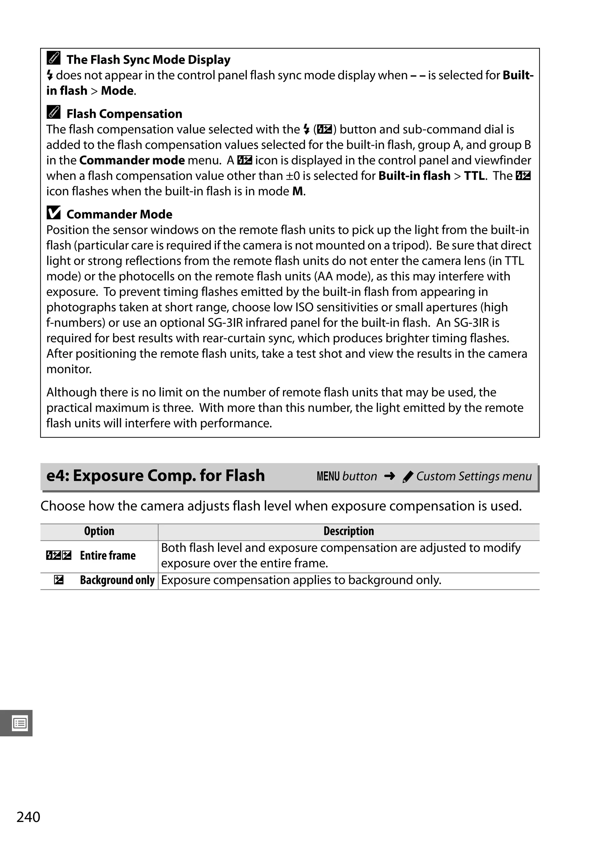 240
U
Choose how the camera adjusts flash level when exposure compensation is used.
A The Flash Sync Mode Display
M does not appear in the control panel flash sync mode display when – – is selected for Built-
in flash > Mode.
A Flash Compensation
The flash compensation value selected with the M (Y) button and sub-command dial is
added to the flash compensation values selected for the built-in flash, group A, and group B
in the Commander mode menu. A Y icon is displayed in the control panel and viewfinder
when a flash compensation value other than ±0 is selected for Built-in flash > TTL. The Y
icon flashes when the built-in flash is in mode M.
D Commander Mode
Position the sensor windows on the remote flash units to pick up the light from the built-in
flash (particular care is required if the camera is not mounted on a tripod). Be sure that direct
light or strong reflections from the remote flash units do not enter the camera lens (in TTL
mode) or the photocells on the remote flash units (AA mode), as this may interfere with
exposure. To prevent timing flashes emitted by the built-in flash from appearing in
photographs taken at short range, choose low ISO sensitivities or small apertures (high
f-numbers) or use an optional SG-3IR infrared panel for the built-in flash. An SG-3IR is
required for best results with rear-curtain sync, which produces brighter timing flashes.
After positioning the remote flash units, take a test shot and view the results in the camera
monitor.
Although there is no limit on the number of remote flash units that may be used, the
practical maximum is three. With more than this number, the light emitted by the remote
flash units will interfere with performance.
e4: Exposure Comp. for Flash G button ➜ A Custom Settings menu
Option Description
YE Entire frame
Both flash level and exposure compensation are adjusted to modify
exposure over the entire frame.
E Background only Exposure compensation applies to background only.
 