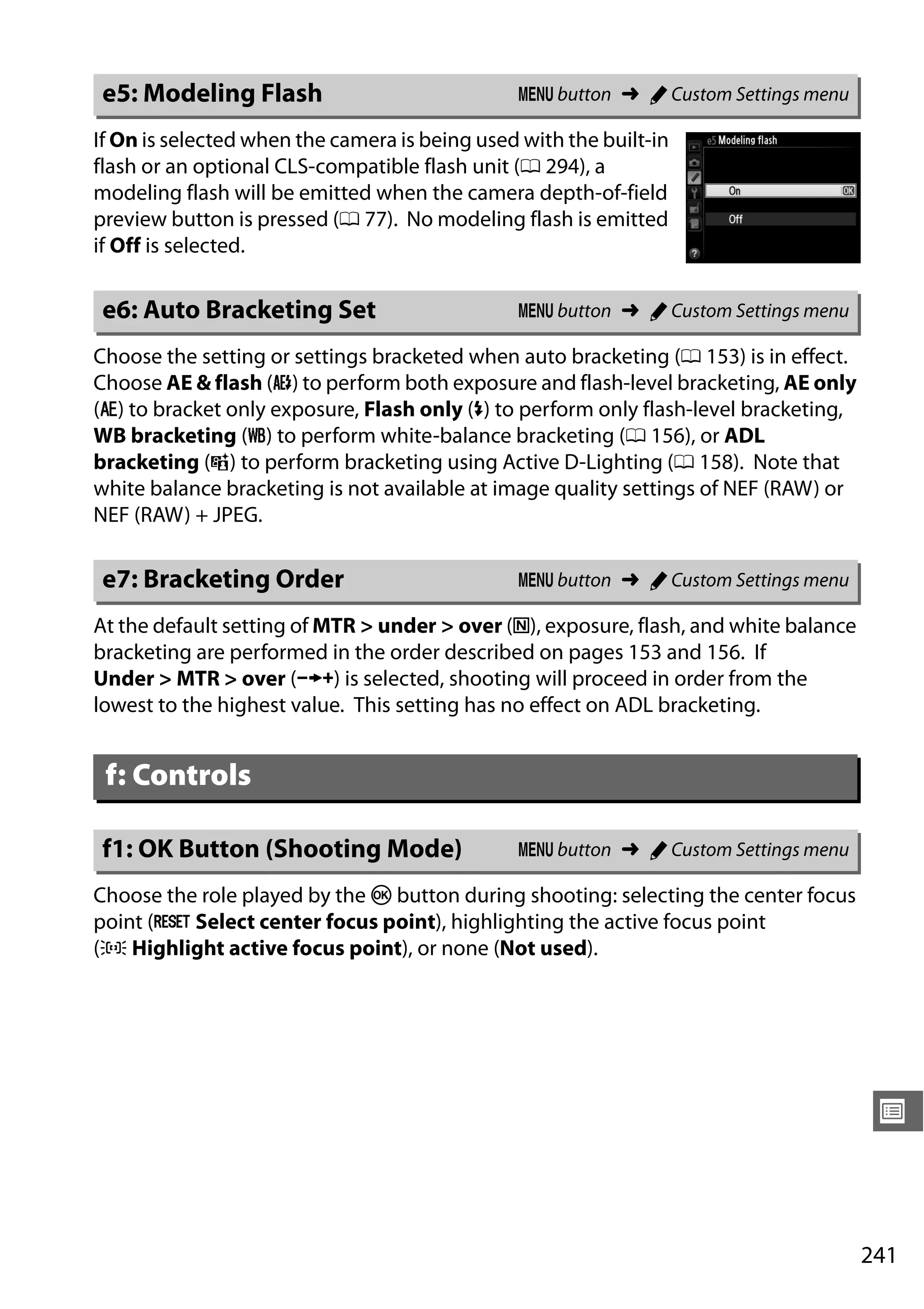 241
U
If On is selected when the camera is being used with the built-in
flash or an optional CLS-compatible flash unit (0 294), a
modeling flash will be emitted when the camera depth-of-field
preview button is pressed (0 77). No modeling flash is emitted
if Off is selected.
Choose the setting or settings bracketed when auto bracketing (0 153) is in effect.
Choose AE & flash (j) to perform both exposure and flash-level bracketing, AE only
(k) to bracket only exposure, Flash only (l) to perform only flash-level bracketing,
WB bracketing (m) to perform white-balance bracketing (0 156), or ADL
bracketing (y) to perform bracketing using Active D-Lighting (0 158). Note that
white balance bracketing is not available at image quality settings of NEF (RAW) or
NEF (RAW) + JPEG.
At the default setting of MTR > under > over (H), exposure, flash, and white balance
bracketing are performed in the order described on pages 153 and 156. If
Under > MTR > over (I) is selected, shooting will proceed in order from the
lowest to the highest value. This setting has no effect on ADL bracketing.
Choose the role played by the J button during shooting: selecting the center focus
point (J Select center focus point), highlighting the active focus point
(K Highlight active focus point), or none (Not used).
e5: Modeling Flash G button ➜ A Custom Settings menu
e6: Auto Bracketing Set G button ➜ A Custom Settings menu
e7: Bracketing Order G button ➜ A Custom Settings menu
f: Controls
f1: OK Button (Shooting Mode) G button ➜ A Custom Settings menu
 