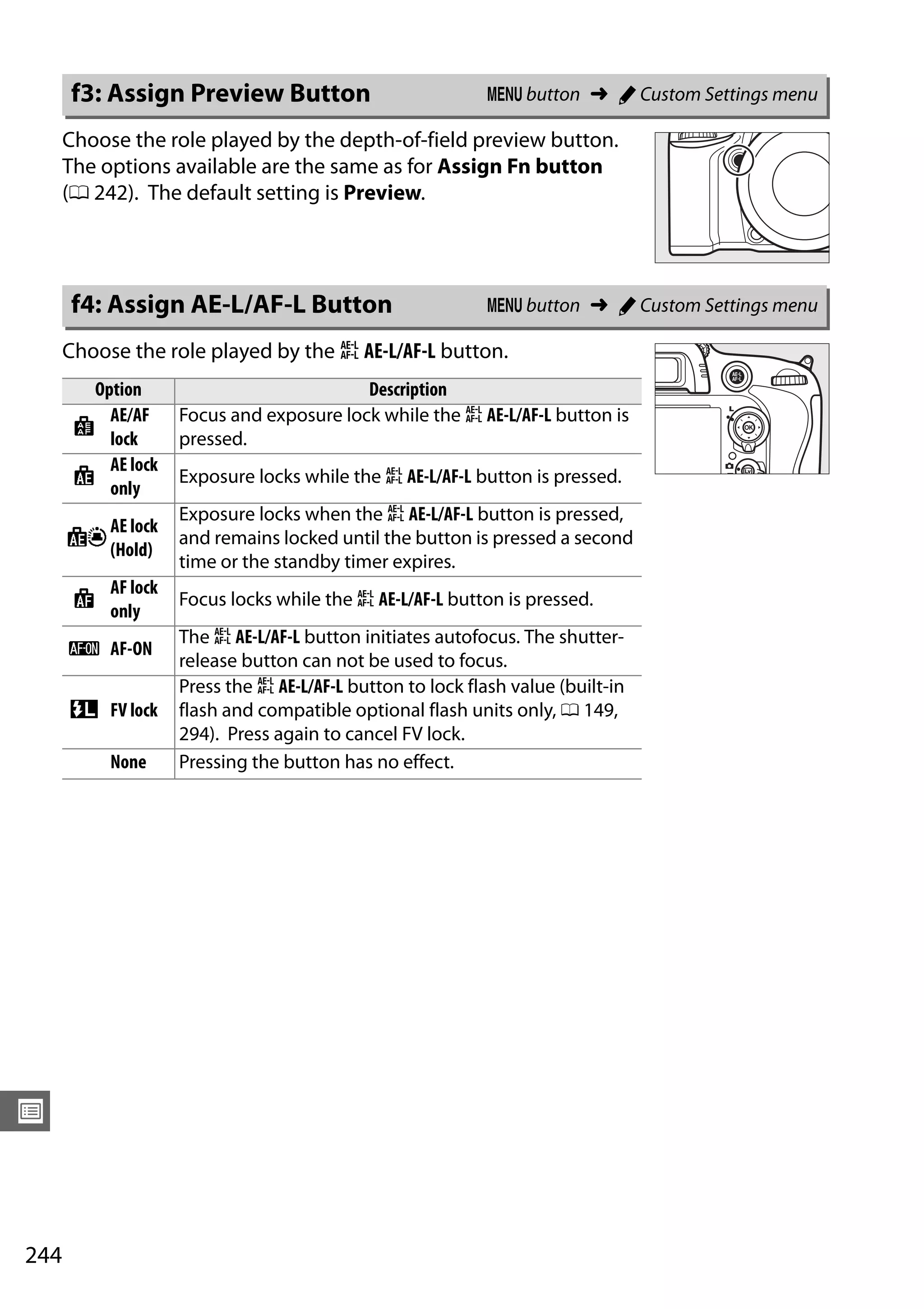 244
U
Choose the role played by the depth-of-field preview button.
The options available are the same as for Assign Fn button
(0 242). The default setting is Preview.
Choose the role played by the A AE-L/AF-L button.
f3: Assign Preview Button G button ➜ A Custom Settings menu
f4: Assign AE-L/AF-L Button G button ➜ A Custom Settings menu
Option Description
B
AE/AF
lock
Focus and exposure lock while the A AE-L/AF-L button is
pressed.
C
AE lock
only
Exposure locks while the A AE-L/AF-L button is pressed.
E
AE lock
(Hold)
Exposure locks when the A AE-L/AF-L button is pressed,
and remains locked until the button is pressed a second
time or the standby timer expires.
F
AF lock
only
Focus locks while the A AE-L/AF-L button is pressed.
A AF-ON
The A AE-L/AF-L button initiates autofocus. The shutter-
release button can not be used to focus.
r FV lock
Press the A AE-L/AF-L button to lock flash value (built-in
flash and compatible optional flash units only, 0 149,
294). Press again to cancel FV lock.
None Pressing the button has no effect.
 