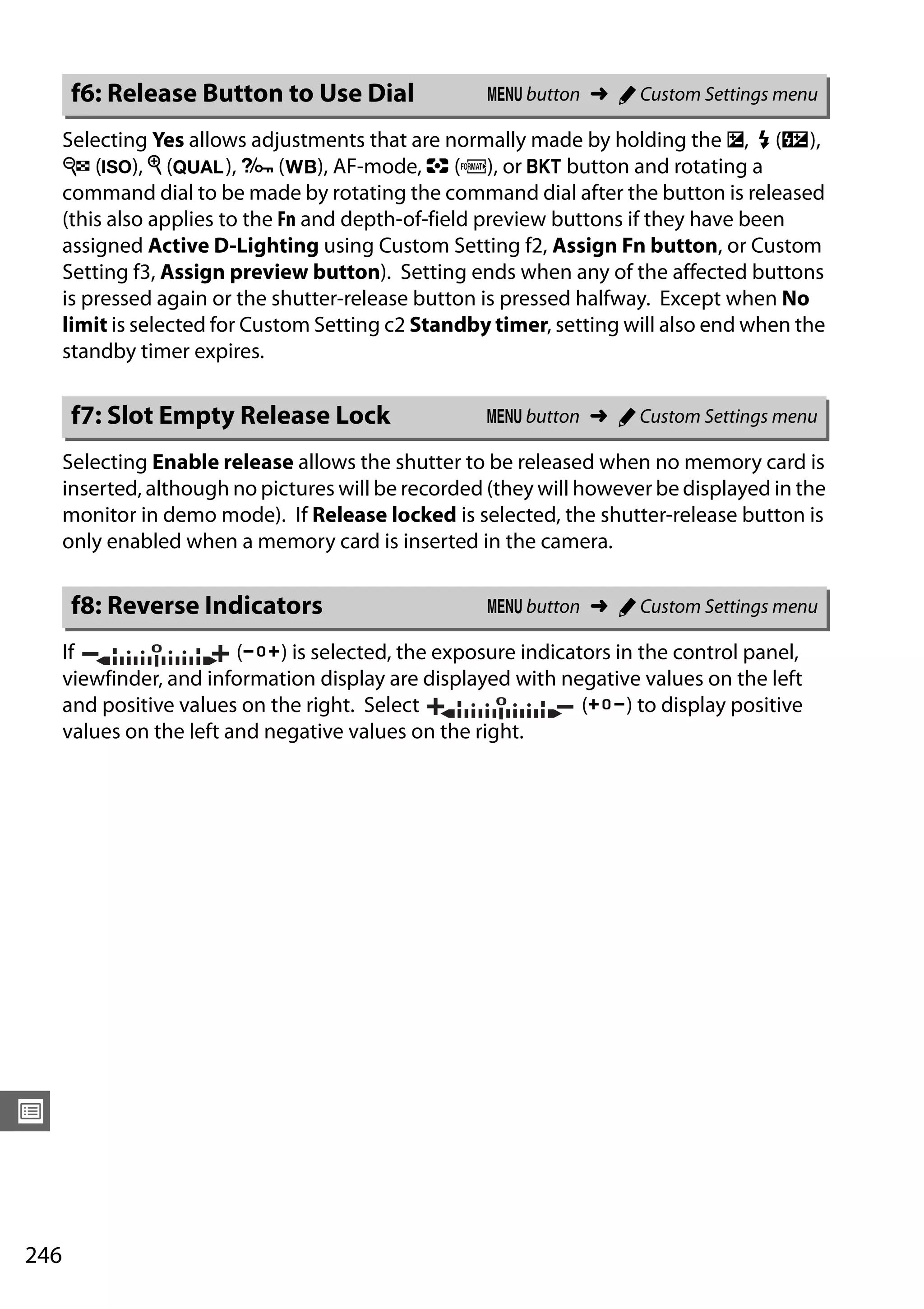 246
U
Selecting Yes allows adjustments that are normally made by holding the E, M (Y),
W (S), X (T), L (U), AF-mode, Z (Q), or D button and rotating a
command dial to be made by rotating the command dial after the button is released
(this also applies to the Fn and depth-of-field preview buttons if they have been
assigned Active D-Lighting using Custom Setting f2, Assign Fn button, or Custom
Setting f3, Assign preview button). Setting ends when any of the affected buttons
is pressed again or the shutter-release button is pressed halfway. Except when No
limit is selected for Custom Setting c2 Standby timer, setting will also end when the
standby timer expires.
Selecting Enable release allows the shutter to be released when no memory card is
inserted, although no pictures will be recorded (they will however be displayed in the
monitor in demo mode). If Release locked is selected, the shutter-release button is
only enabled when a memory card is inserted in the camera.
If (W) is selected, the exposure indicators in the control panel,
viewfinder, and information display are displayed with negative values on the left
and positive values on the right. Select (V) to display positive
values on the left and negative values on the right.
f6: Release Button to Use Dial G button ➜ A Custom Settings menu
f7: Slot Empty Release Lock G button ➜ A Custom Settings menu
f8: Reverse Indicators G button ➜ A Custom Settings menu
 