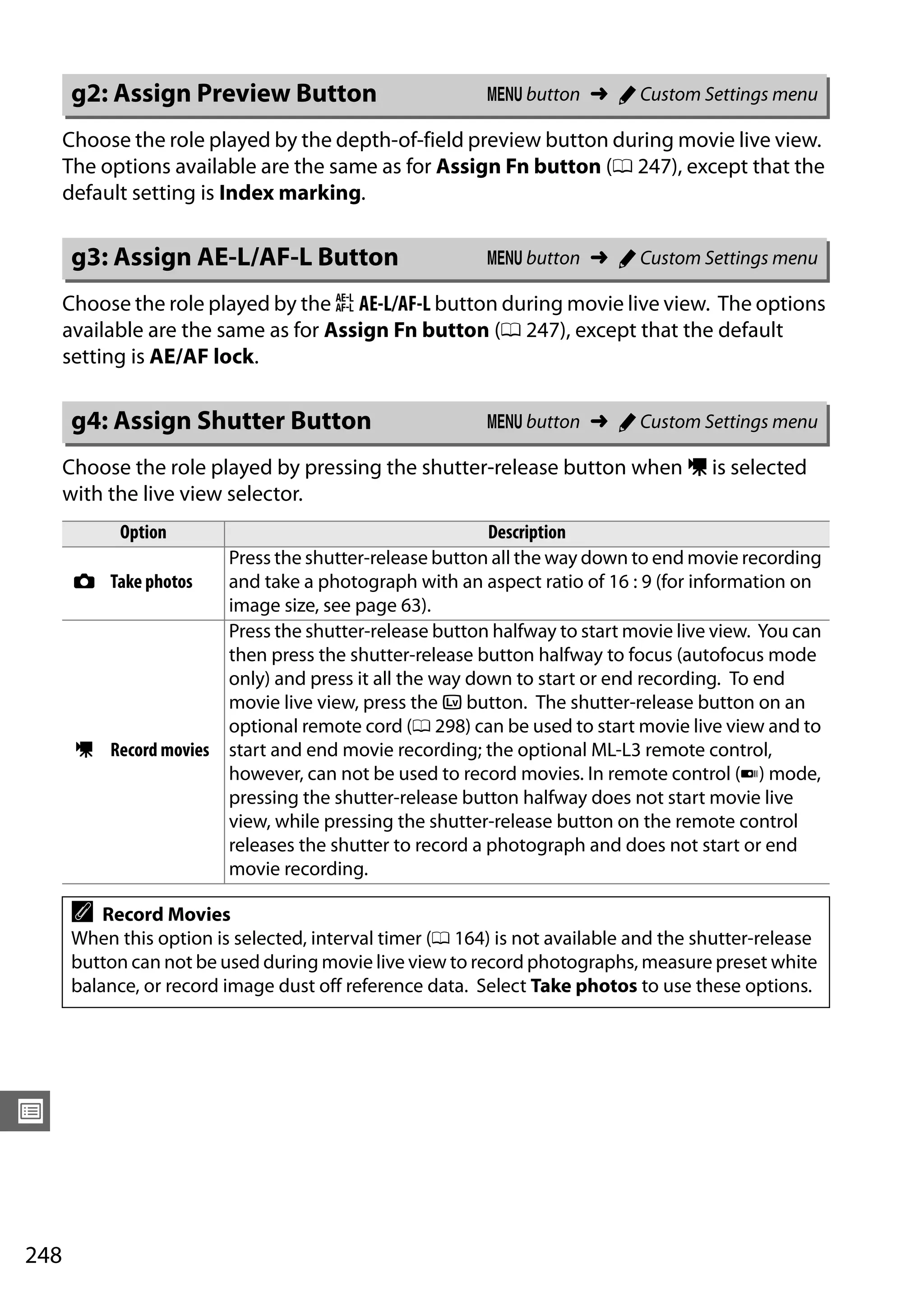 248
U
Choose the role played by the depth-of-field preview button during movie live view.
The options available are the same as for Assign Fn button (0 247), except that the
default setting is Index marking.
Choose the role played by the A AE-L/AF-L button during movie live view. The options
available are the same as for Assign Fn button (0 247), except that the default
setting is AE/AF lock.
Choose the role played by pressing the shutter-release button when 1 is selected
with the live view selector.
g2: Assign Preview Button G button ➜ A Custom Settings menu
g3: Assign AE-L/AF-L Button G button ➜ A Custom Settings menu
g4: Assign Shutter Button G button ➜ A Custom Settings menu
Option Description
C Take photos
Press the shutter-release button all the way down to end movie recording
and take a photograph with an aspect ratio of 16 : 9 (for information on
image size, see page 63).
1 Record movies
Press the shutter-release button halfway to start movie live view. You can
then press the shutter-release button halfway to focus (autofocus mode
only) and press it all the way down to start or end recording. To end
movie live view, press the a button. The shutter-release button on an
optional remote cord (0 298) can be used to start movie live view and to
start and end movie recording; the optional ML-L3 remote control,
however, can not be used to record movies. In remote control (4) mode,
pressing the shutter-release button halfway does not start movie live
view, while pressing the shutter-release button on the remote control
releases the shutter to record a photograph and does not start or end
movie recording.
A Record Movies
When this option is selected, interval timer (0 164) is not available and the shutter-release
button can not be used during movie live view to record photographs, measure preset white
balance, or record image dust off reference data. Select Take photos to use these options.
 