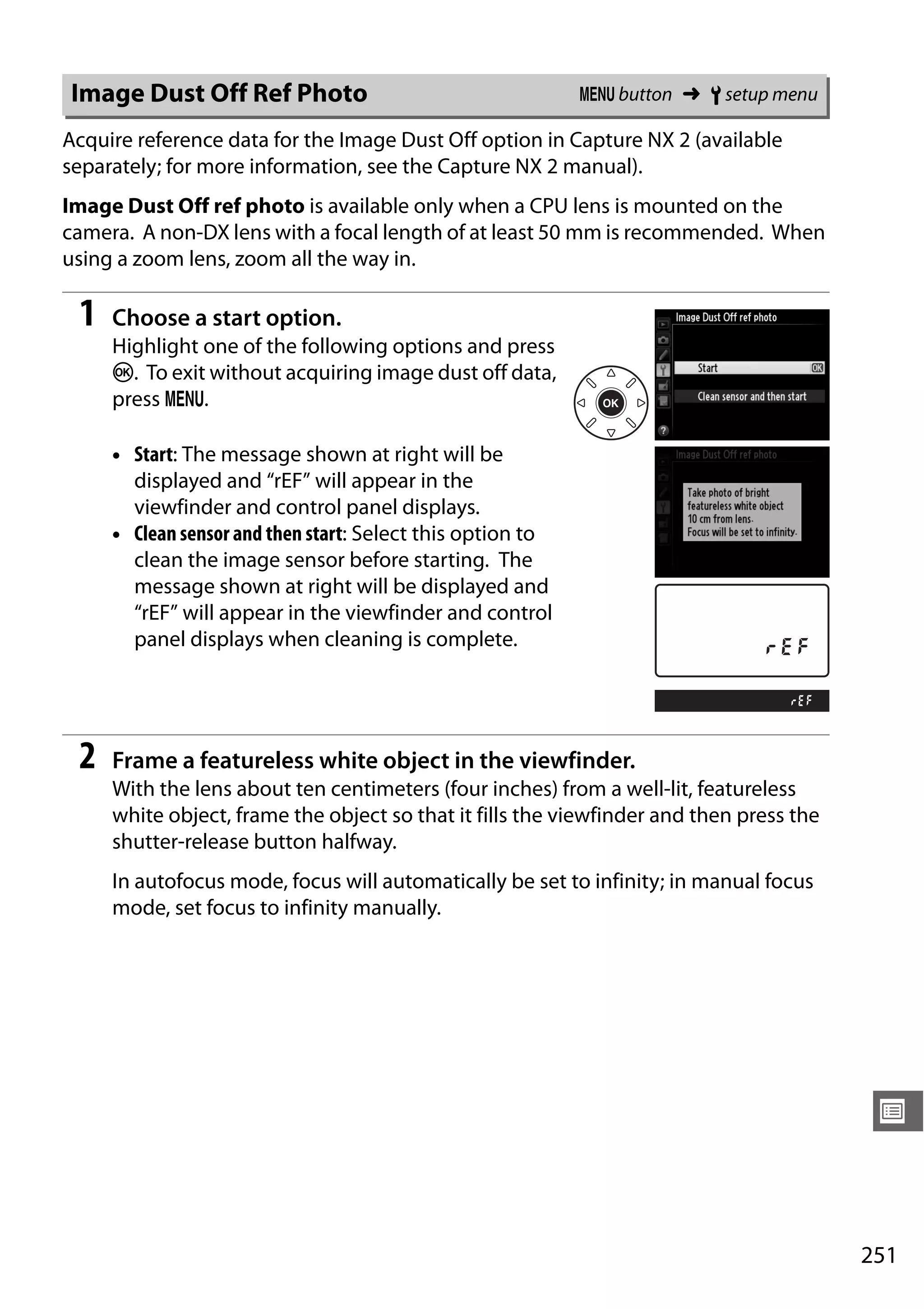251
U
Acquire reference data for the Image Dust Off option in Capture NX 2 (available
separately; for more information, see the Capture NX 2 manual).
Image Dust Off ref photo is available only when a CPU lens is mounted on the
camera. A non-DX lens with a focal length of at least 50 mm is recommended. When
using a zoom lens, zoom all the way in.
1 Choose a start option.
Highlight one of the following options and press
J. To exit without acquiring image dust off data,
press G.
• Start: The message shown at right will be
displayed and “rEF” will appear in the
viewfinder and control panel displays.
• Clean sensor and then start: Select this option to
clean the image sensor before starting. The
message shown at right will be displayed and
“rEF” will appear in the viewfinder and control
panel displays when cleaning is complete.
2 Frame a featureless white object in the viewfinder.
With the lens about ten centimeters (four inches) from a well-lit, featureless
white object, frame the object so that it fills the viewfinder and then press the
shutter-release button halfway.
In autofocus mode, focus will automatically be set to infinity; in manual focus
mode, set focus to infinity manually.
Image Dust Off Ref Photo G button ➜ B setup menu
 