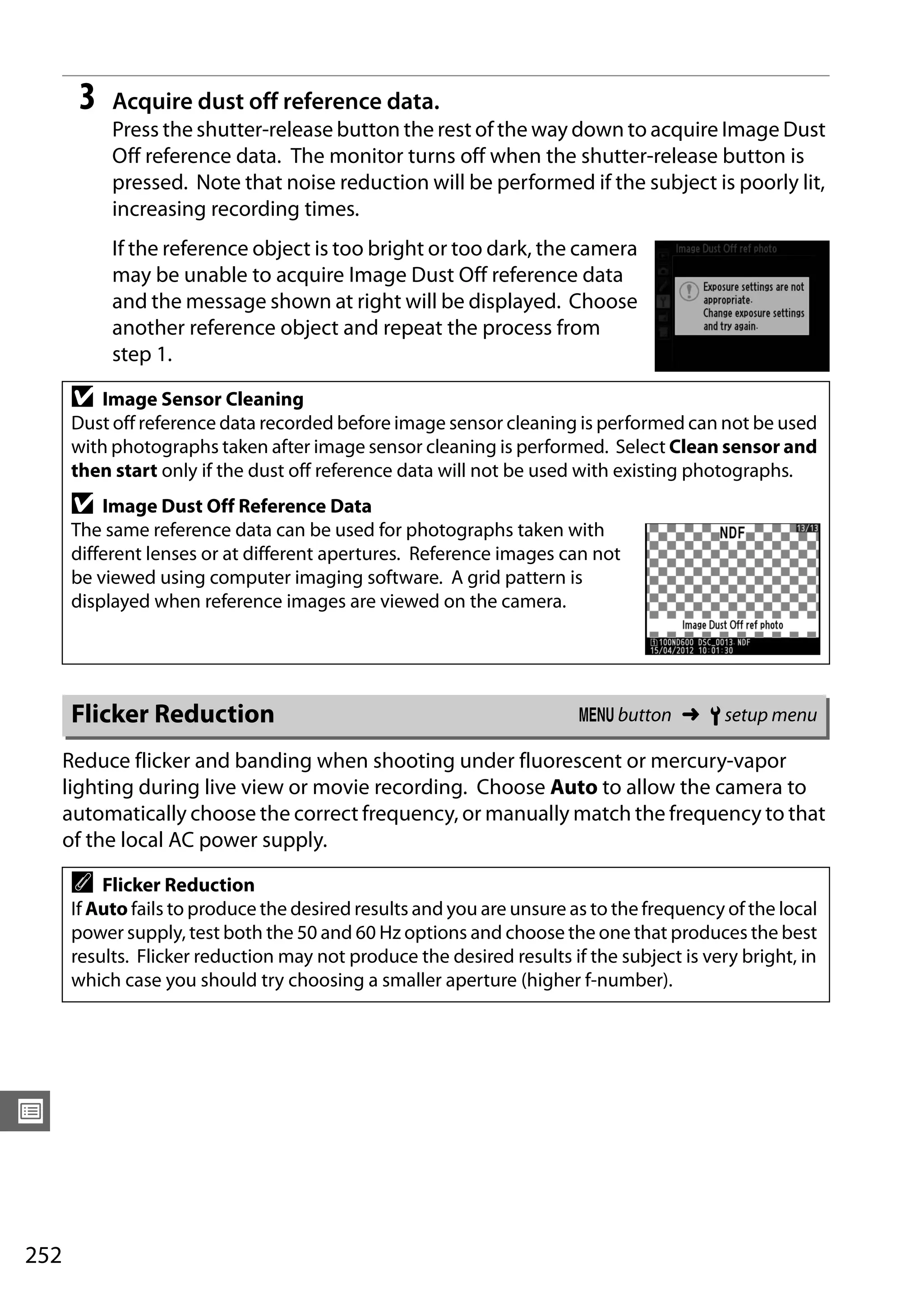 252
U
3 Acquire dust off reference data.
Press the shutter-release button the rest of the way down to acquire Image Dust
Off reference data. The monitor turns off when the shutter-release button is
pressed. Note that noise reduction will be performed if the subject is poorly lit,
increasing recording times.
If the reference object is too bright or too dark, the camera
may be unable to acquire Image Dust Off reference data
and the message shown at right will be displayed. Choose
another reference object and repeat the process from
step 1.
Reduce flicker and banding when shooting under fluorescent or mercury-vapor
lighting during live view or movie recording. Choose Auto to allow the camera to
automatically choose the correct frequency, or manually match the frequency to that
of the local AC power supply.
D Image Sensor Cleaning
Dust off reference data recorded before image sensor cleaning is performed can not be used
with photographs taken after image sensor cleaning is performed. Select Clean sensor and
then start only if the dust off reference data will not be used with existing photographs.
D Image Dust Off Reference Data
The same reference data can be used for photographs taken with
different lenses or at different apertures. Reference images can not
be viewed using computer imaging software. A grid pattern is
displayed when reference images are viewed on the camera.
Flicker Reduction G button ➜ B setup menu
A Flicker Reduction
If Auto fails to produce the desired results and you are unsure as to the frequency of the local
power supply, test both the 50 and 60 Hz options and choose the one that produces the best
results. Flicker reduction may not produce the desired results if the subject is very bright, in
which case you should try choosing a smaller aperture (higher f-number).
 