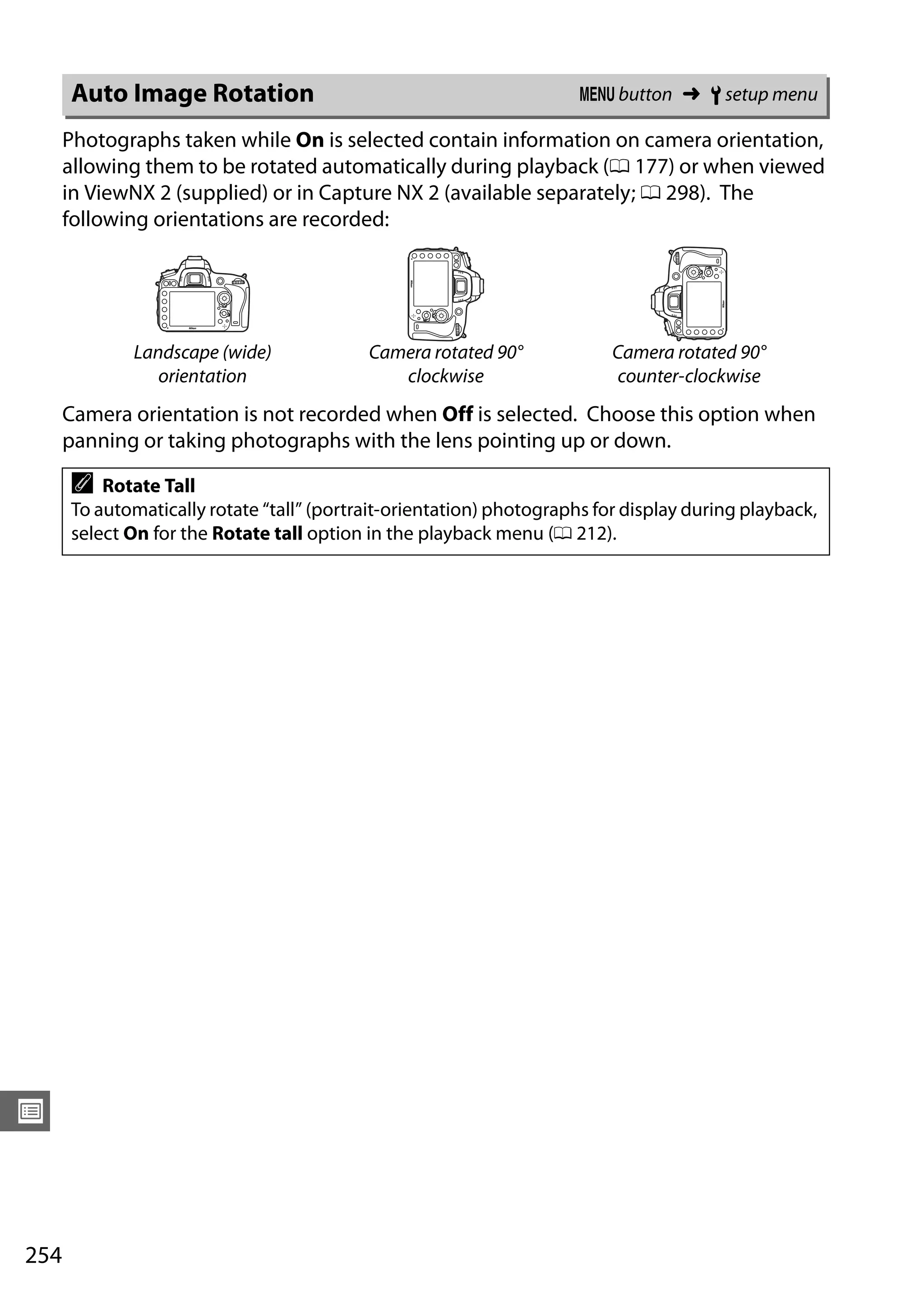 254
U
Photographs taken while On is selected contain information on camera orientation,
allowing them to be rotated automatically during playback (0 177) or when viewed
in ViewNX 2 (supplied) or in Capture NX 2 (available separately; 0 298). The
following orientations are recorded:
Camera orientation is not recorded when Off is selected. Choose this option when
panning or taking photographs with the lens pointing up or down.
Auto Image Rotation G button ➜ B setup menu
Landscape (wide)
orientation
Camera rotated 90°
clockwise
Camera rotated 90°
counter-clockwise
A Rotate Tall
To automatically rotate “tall” (portrait-orientation) photographs for display during playback,
select On for the Rotate tall option in the playback menu (0 212).
 