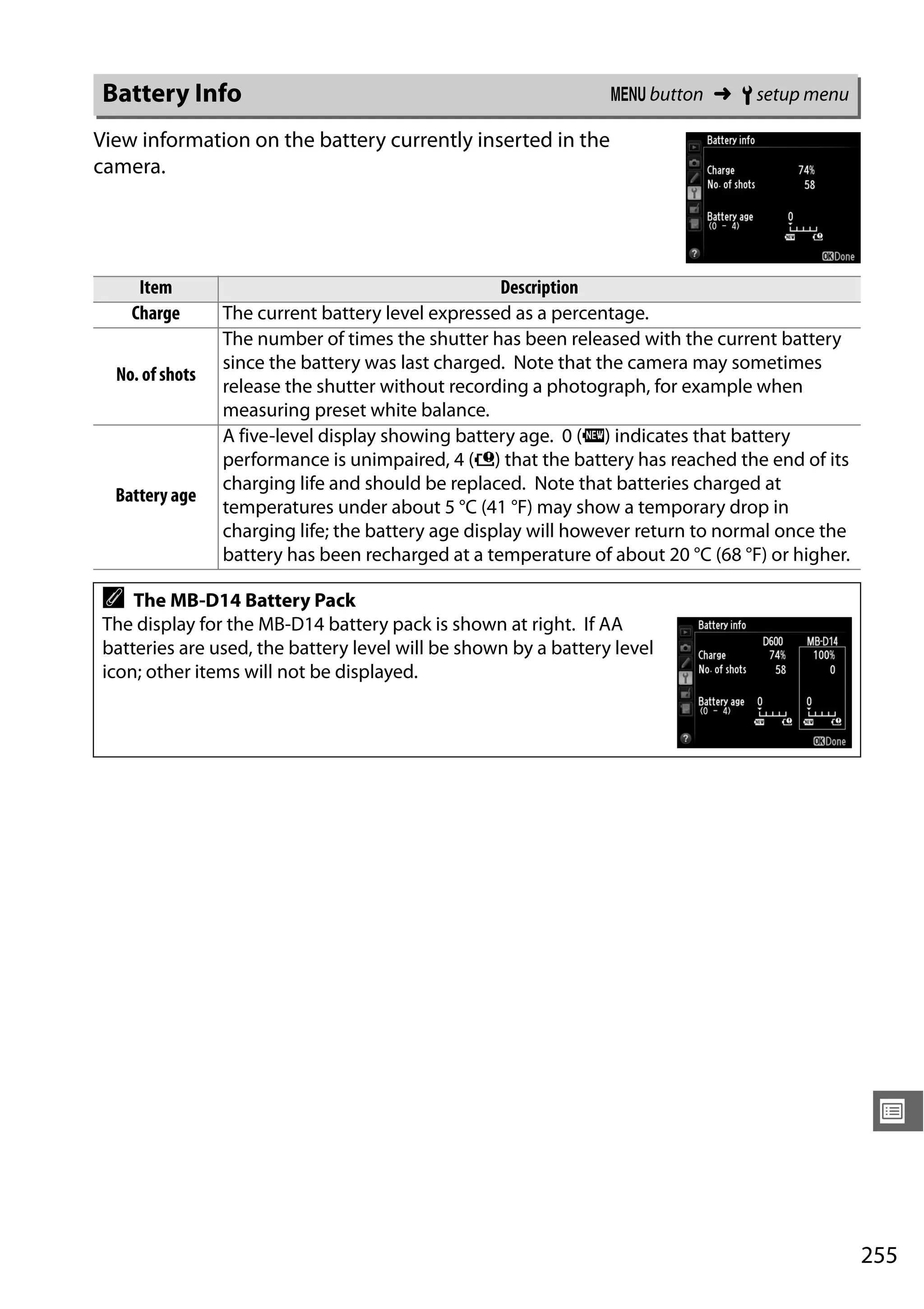 255
U
View information on the battery currently inserted in the
camera.
Battery Info G button ➜ B setup menu
Item Description
Charge The current battery level expressed as a percentage.
No. of shots
The number of times the shutter has been released with the current battery
since the battery was last charged. Note that the camera may sometimes
release the shutter without recording a photograph, for example when
measuring preset white balance.
Battery age
A five-level display showing battery age. 0 (k) indicates that battery
performance is unimpaired, 4 (l) that the battery has reached the end of its
charging life and should be replaced. Note that batteries charged at
temperatures under about 5 °C (41 °F) may show a temporary drop in
charging life; the battery age display will however return to normal once the
battery has been recharged at a temperature of about 20 °C (68 °F) or higher.
A The MB-D14 Battery Pack
The display for the MB-D14 battery pack is shown at right. If AA
batteries are used, the battery level will be shown by a battery level
icon; other items will not be displayed.
 