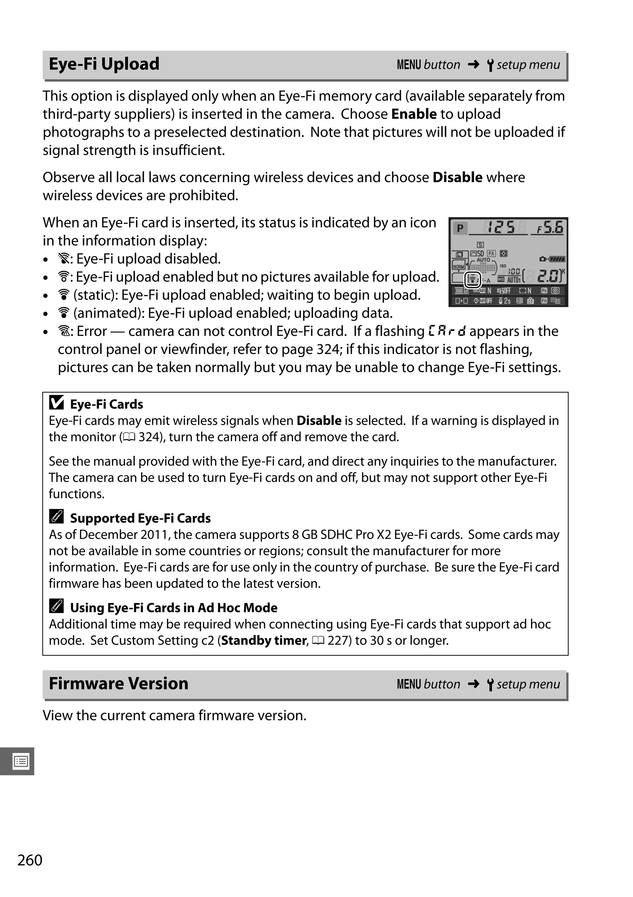 260
U
This option is displayed only when an Eye-Fi memory card (available separately from
third-party suppliers) is inserted in the camera. Choose Enable to upload
photographs to a preselected destination. Note that pictures will not be uploaded if
signal strength is insufficient.
Observe all local laws concerning wireless devices and choose Disable where
wireless devices are prohibited.
When an Eye-Fi card is inserted, its status is indicated by an icon
in the information display:
• d: Eye-Fi upload disabled.
• e: Eye-Fi upload enabled but no pictures available for upload.
• f (static): Eye-Fi upload enabled; waiting to begin upload.
• f (animated): Eye-Fi upload enabled; uploading data.
• g: Error — camera can not control Eye-Fi card. If a flashing W appears in the
control panel or viewfinder, refer to page 324; if this indicator is not flashing,
pictures can be taken normally but you may be unable to change Eye-Fi settings.
View the current camera firmware version.
Eye-Fi Upload G button ➜ B setup menu
D Eye-Fi Cards
Eye-Fi cards may emit wireless signals when Disable is selected. If a warning is displayed in
the monitor (0 324), turn the camera off and remove the card.
See the manual provided with the Eye-Fi card, and direct any inquiries to the manufacturer.
The camera can be used to turn Eye-Fi cards on and off, but may not support other Eye-Fi
functions.
A Supported Eye-Fi Cards
As of December 2011, the camera supports 8 GB SDHC Pro X2 Eye-Fi cards. Some cards may
not be available in some countries or regions; consult the manufacturer for more
information. Eye-Fi cards are for use only in the country of purchase. Be sure the Eye-Fi card
firmware has been updated to the latest version.
A Using Eye-Fi Cards in Ad Hoc Mode
Additional time may be required when connecting using Eye-Fi cards that support ad hoc
mode. Set Custom Setting c2 (Standby timer, 0 227) to 30 s or longer.
Firmware Version G button ➜ B setup menu
 