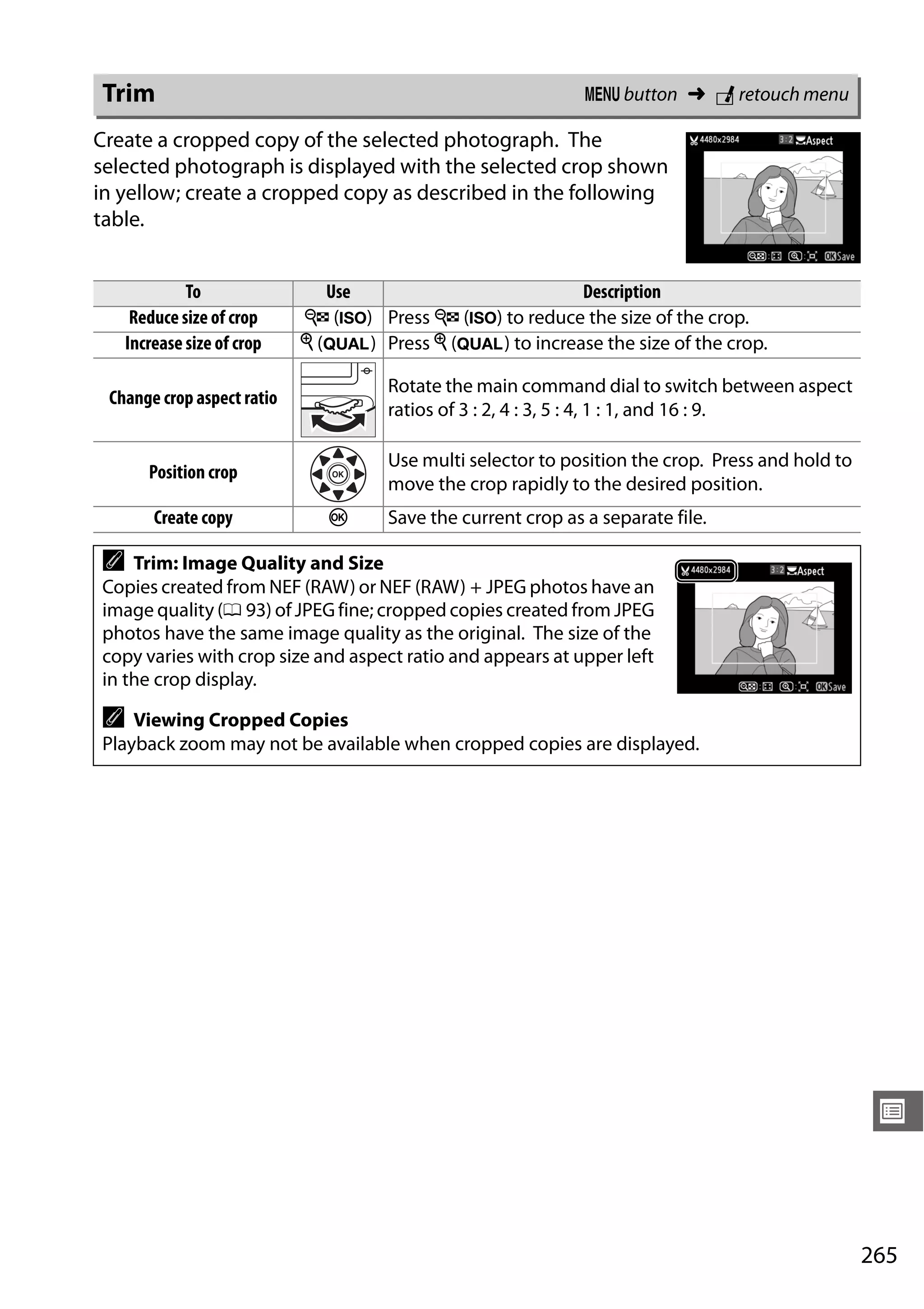 265
U
Create a cropped copy of the selected photograph. The
selected photograph is displayed with the selected crop shown
in yellow; create a cropped copy as described in the following
table.
Trim G button ➜ N retouch menu
To Use Description
Reduce size of crop W (S) Press W (S) to reduce the size of the crop.
Increase size of crop X (T) Press X (T) to increase the size of the crop.
Change crop aspect ratio
Rotate the main command dial to switch between aspect
ratios of 3 : 2, 4 : 3, 5 : 4, 1 : 1, and 16 : 9.
Position crop
Use multi selector to position the crop. Press and hold to
move the crop rapidly to the desired position.
Create copy J Save the current crop as a separate file.
A Trim: Image Quality and Size
Copies created from NEF (RAW) or NEF (RAW) + JPEG photos have an
image quality (0 93) of JPEG fine; cropped copies created from JPEG
photos have the same image quality as the original. The size of the
copy varies with crop size and aspect ratio and appears at upper left
in the crop display.
A Viewing Cropped Copies
Playback zoom may not be available when cropped copies are displayed.
 