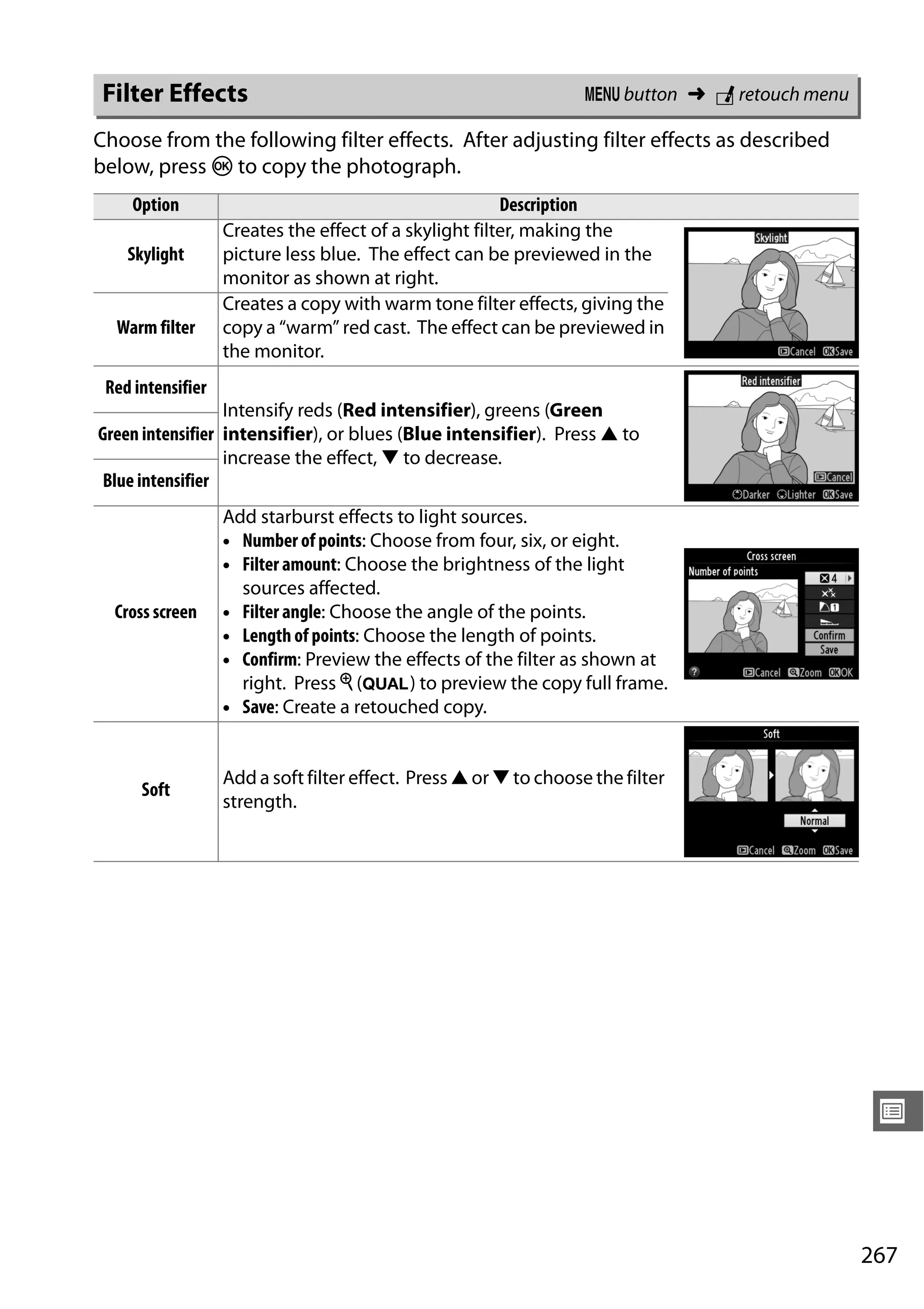 267
U
Choose from the following filter effects. After adjusting filter effects as described
below, press J to copy the photograph.
Filter Effects G button ➜ N retouch menu
Option Description
Skylight
Creates the effect of a skylight filter, making the
picture less blue. The effect can be previewed in the
monitor as shown at right.
Warm filter
Creates a copy with warm tone filter effects, giving the
copy a “warm” red cast. The effect can be previewed in
the monitor.
Red intensifier
Intensify reds (Red intensifier), greens (Green
intensifier), or blues (Blue intensifier). Press 1 to
increase the effect, 3 to decrease.
Green intensifier
Blue intensifier
Cross screen
Add starburst effects to light sources.
• Number of points: Choose from four, six, or eight.
• Filter amount: Choose the brightness of the light
sources affected.
• Filter angle: Choose the angle of the points.
• Length of points: Choose the length of points.
• Confirm: Preview the effects of the filter as shown at
right. Press X (T) to preview the copy full frame.
• Save: Create a retouched copy.
Soft
Add a soft filter effect. Press 1 or 3 to choose the filter
strength.
 