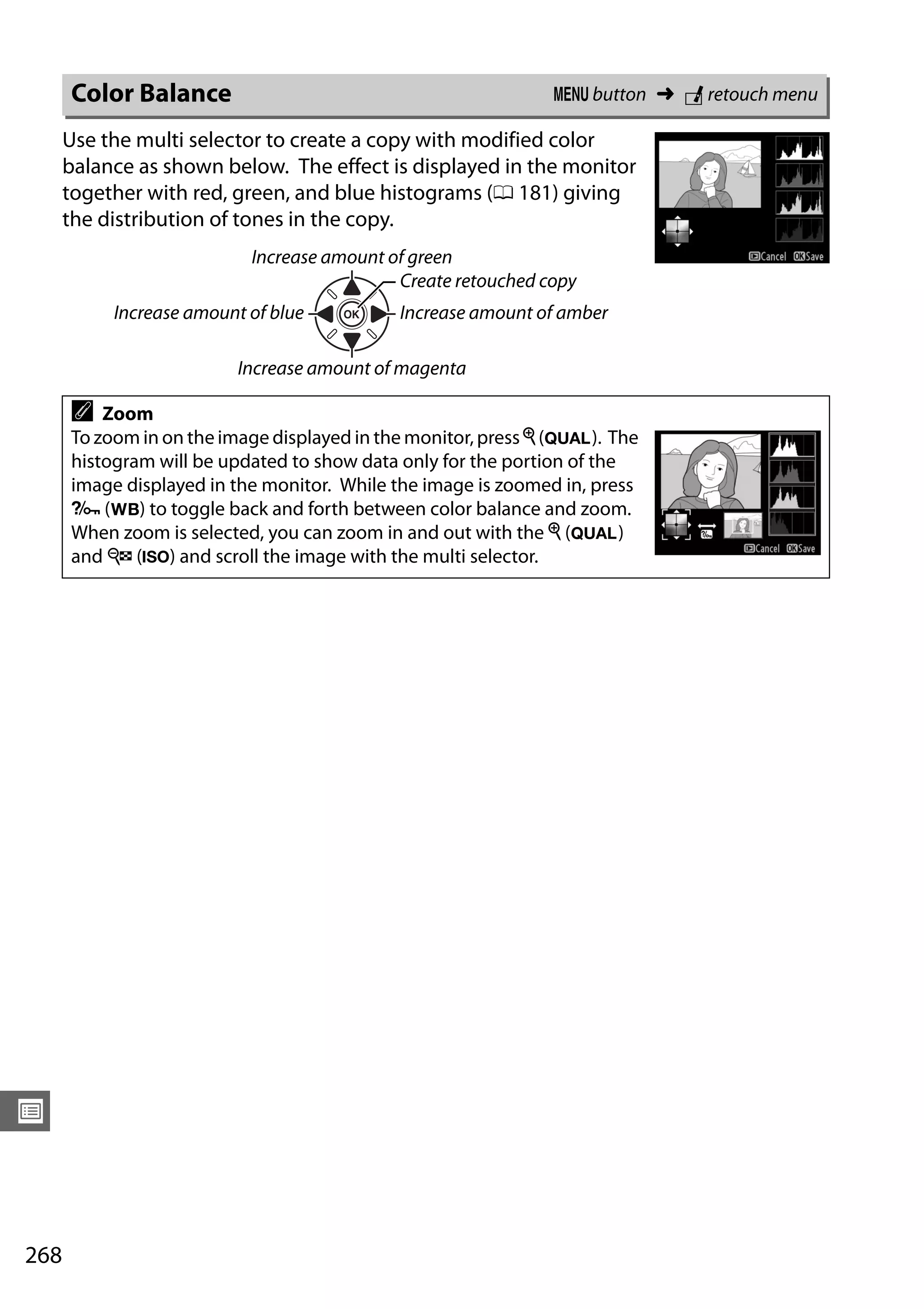 268
U
Use the multi selector to create a copy with modified color
balance as shown below. The effect is displayed in the monitor
together with red, green, and blue histograms (0 181) giving
the distribution of tones in the copy.
Color Balance G button ➜ N retouch menu
Increase amount of green
Increase amount of blue
Create retouched copy
Increase amount of amber
Increase amount of magenta
A Zoom
To zoom in on the image displayed in the monitor, pressX (T). The
histogram will be updated to show data only for the portion of the
image displayed in the monitor. While the image is zoomed in, press
L (U) to toggle back and forth between color balance and zoom.
When zoom is selected, you can zoom in and out with the X (T)
and W (S) and scroll the image with the multi selector.
 