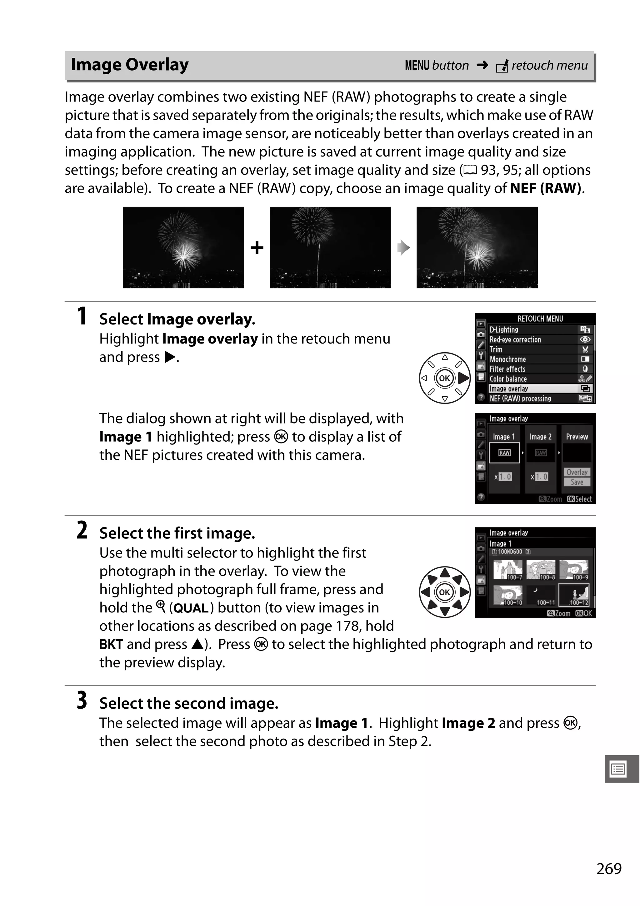269
U
Image overlay combines two existing NEF (RAW) photographs to create a single
picture that is saved separately from the originals; the results, which make use of RAW
data from the camera image sensor, are noticeably better than overlays created in an
imaging application. The new picture is saved at current image quality and size
settings; before creating an overlay, set image quality and size (0 93, 95; all options
are available). To create a NEF (RAW) copy, choose an image quality of NEF (RAW).
1 Select Image overlay.
Highlight Image overlay in the retouch menu
and press 2.
The dialog shown at right will be displayed, with
Image 1 highlighted; press J to display a list of
the NEF pictures created with this camera.
2 Select the first image.
Use the multi selector to highlight the first
photograph in the overlay. To view the
highlighted photograph full frame, press and
hold the X (T) button (to view images in
other locations as described on page 178, hold
D and press 1). Press J to select the highlighted photograph and return to
the preview display.
3 Select the second image.
The selected image will appear as Image 1. Highlight Image 2 and press J,
then select the second photo as described in Step 2.
Image Overlay G button ➜ N retouch menu
+
 