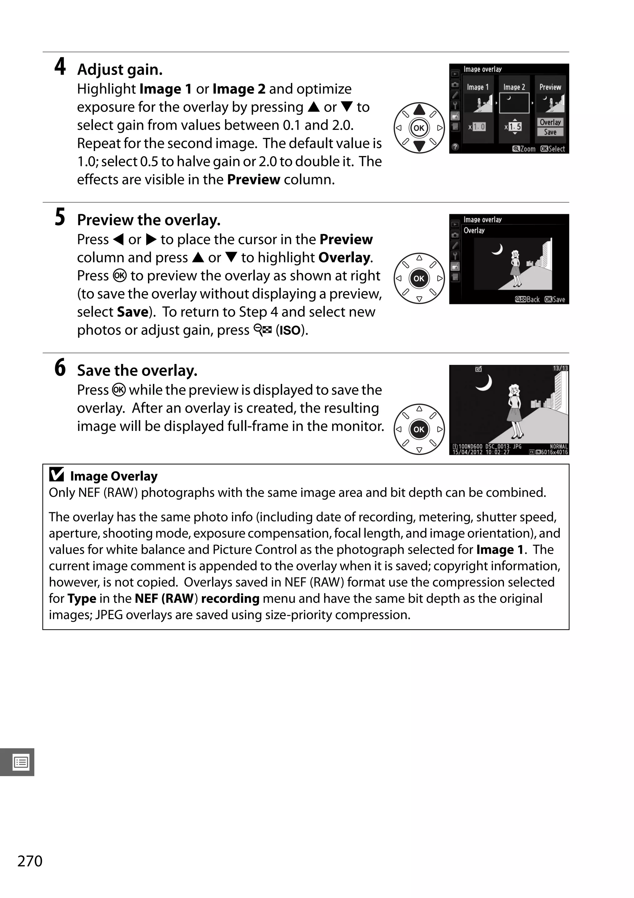 270
U
4 Adjust gain.
Highlight Image 1 or Image 2 and optimize
exposure for the overlay by pressing 1 or 3 to
select gain from values between 0.1 and 2.0.
Repeat for the second image. The default value is
1.0; select 0.5 to halve gain or 2.0 to double it. The
effects are visible in the Preview column.
5 Preview the overlay.
Press 4 or 2 to place the cursor in the Preview
column and press 1 or 3 to highlight Overlay.
Press J to preview the overlay as shown at right
(to save the overlay without displaying a preview,
select Save). To return to Step 4 and select new
photos or adjust gain, press W (S).
6 Save the overlay.
Press J while the preview is displayed to save the
overlay. After an overlay is created, the resulting
image will be displayed full-frame in the monitor.
D Image Overlay
Only NEF (RAW) photographs with the same image area and bit depth can be combined.
The overlay has the same photo info (including date of recording, metering, shutter speed,
aperture, shooting mode, exposure compensation, focal length, and image orientation), and
values for white balance and Picture Control as the photograph selected for Image 1. The
current image comment is appended to the overlay when it is saved; copyright information,
however, is not copied. Overlays saved in NEF (RAW) format use the compression selected
for Type in the NEF (RAW) recording menu and have the same bit depth as the original
images; JPEG overlays are saved using size-priority compression.
 
