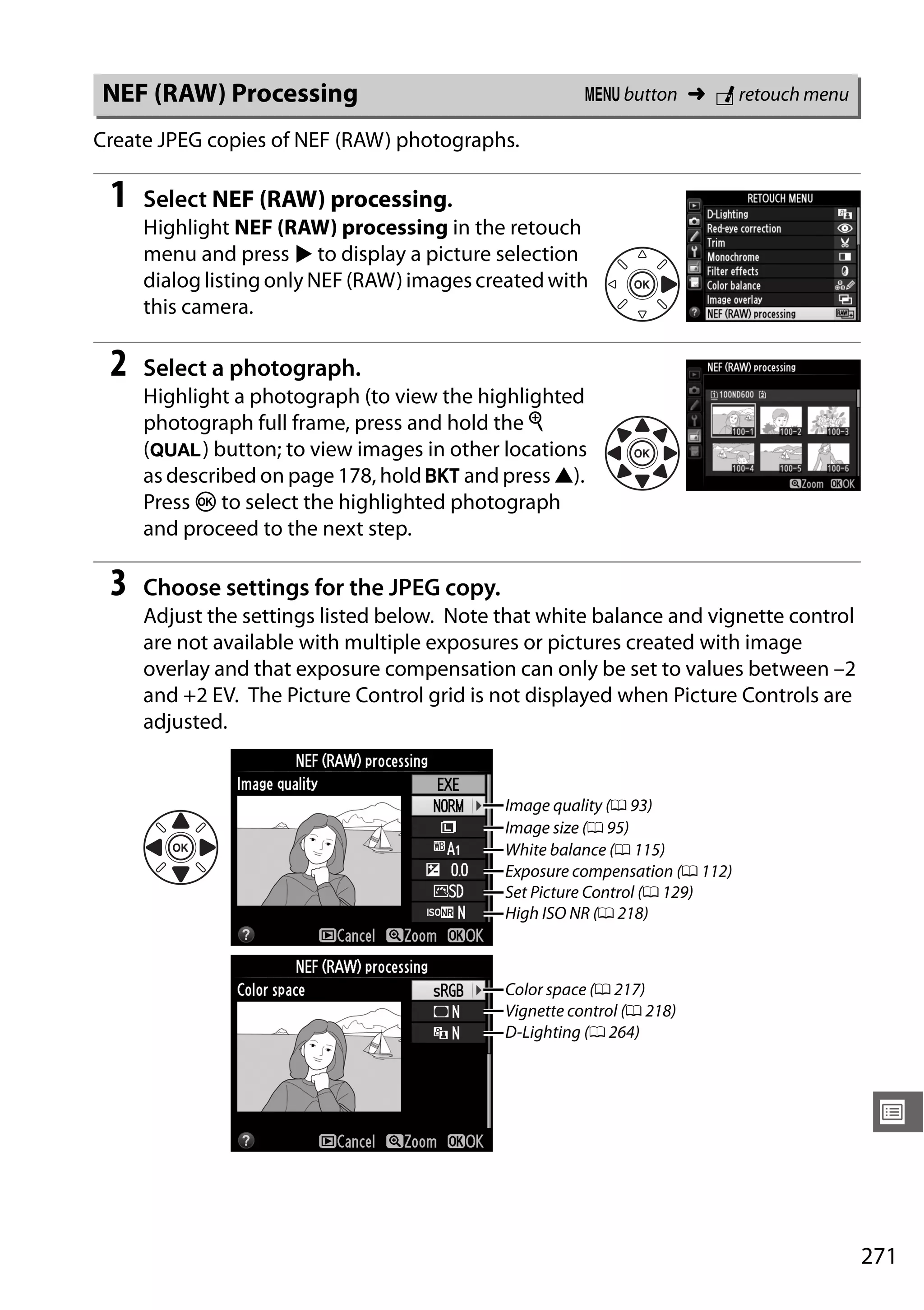 271
U
Create JPEG copies of NEF (RAW) photographs.
1 Select NEF (RAW) processing.
Highlight NEF (RAW) processing in the retouch
menu and press 2 to display a picture selection
dialog listing only NEF (RAW) images created with
this camera.
2 Select a photograph.
Highlight a photograph (to view the highlighted
photograph full frame, press and hold the X
(T) button; to view images in other locations
as described on page 178, hold D and press 1).
Press J to select the highlighted photograph
and proceed to the next step.
3 Choose settings for the JPEG copy.
Adjust the settings listed below. Note that white balance and vignette control
are not available with multiple exposures or pictures created with image
overlay and that exposure compensation can only be set to values between –2
and +2 EV. The Picture Control grid is not displayed when Picture Controls are
adjusted.
NEF (RAW) Processing G button ➜ N retouch menu
Image quality (0 93)
Image size (0 95)
White balance (0 115)
Exposure compensation (0 112)
Set Picture Control (0 129)
High ISO NR (0 218)
Color space (0 217)
Vignette control (0 218)
D-Lighting (0 264)
 