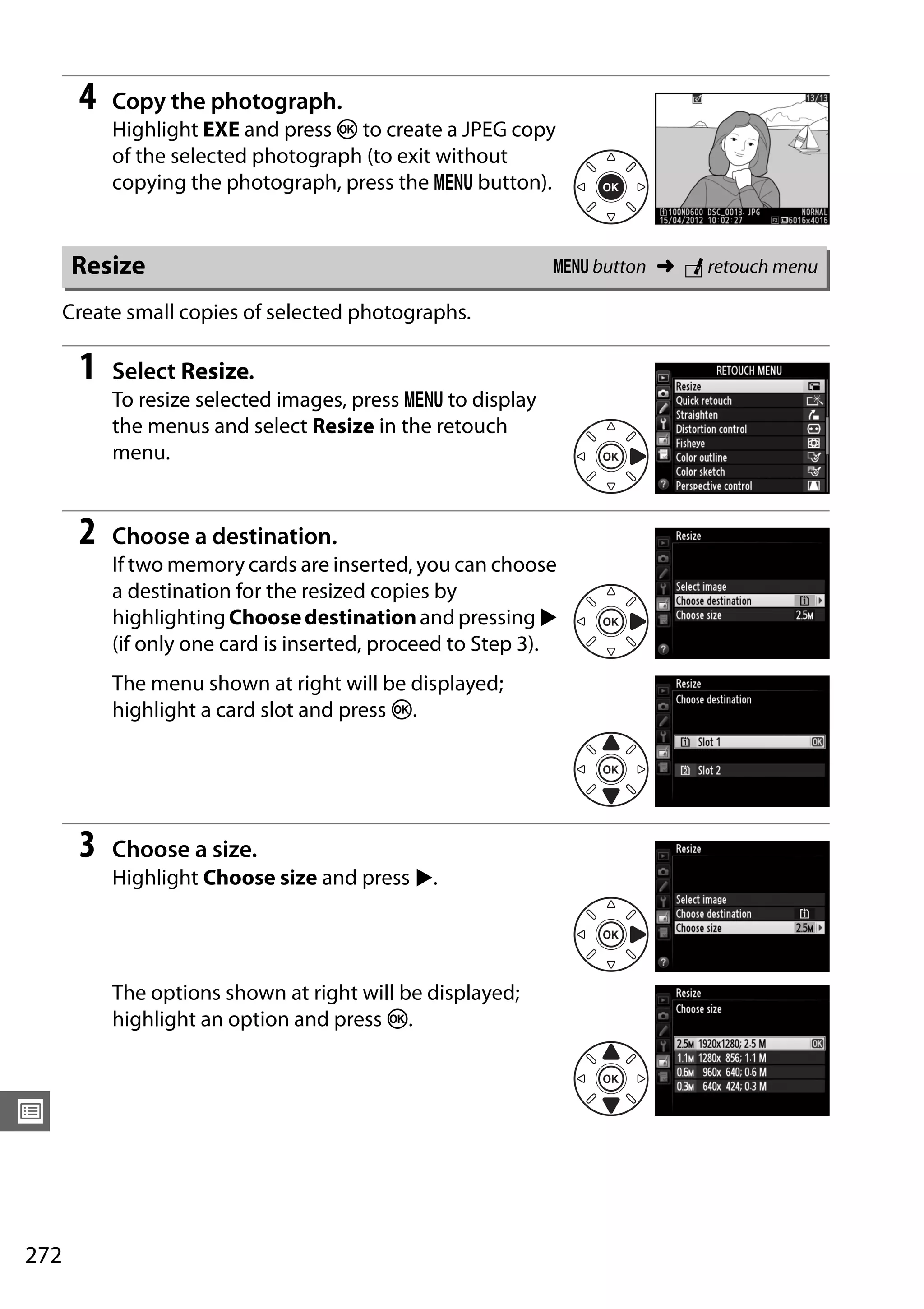 272
U
4 Copy the photograph.
Highlight EXE and press J to create a JPEG copy
of the selected photograph (to exit without
copying the photograph, press the G button).
Create small copies of selected photographs.
1 Select Resize.
To resize selected images, press G to display
the menus and select Resize in the retouch
menu.
2 Choose a destination.
If two memory cards are inserted, you can choose
a destination for the resized copies by
highlightingChoosedestinationandpressing2
(if only one card is inserted, proceed to Step 3).
The menu shown at right will be displayed;
highlight a card slot and press J.
3 Choose a size.
Highlight Choose size and press 2.
The options shown at right will be displayed;
highlight an option and press J.
Resize G button ➜ N retouch menu
 