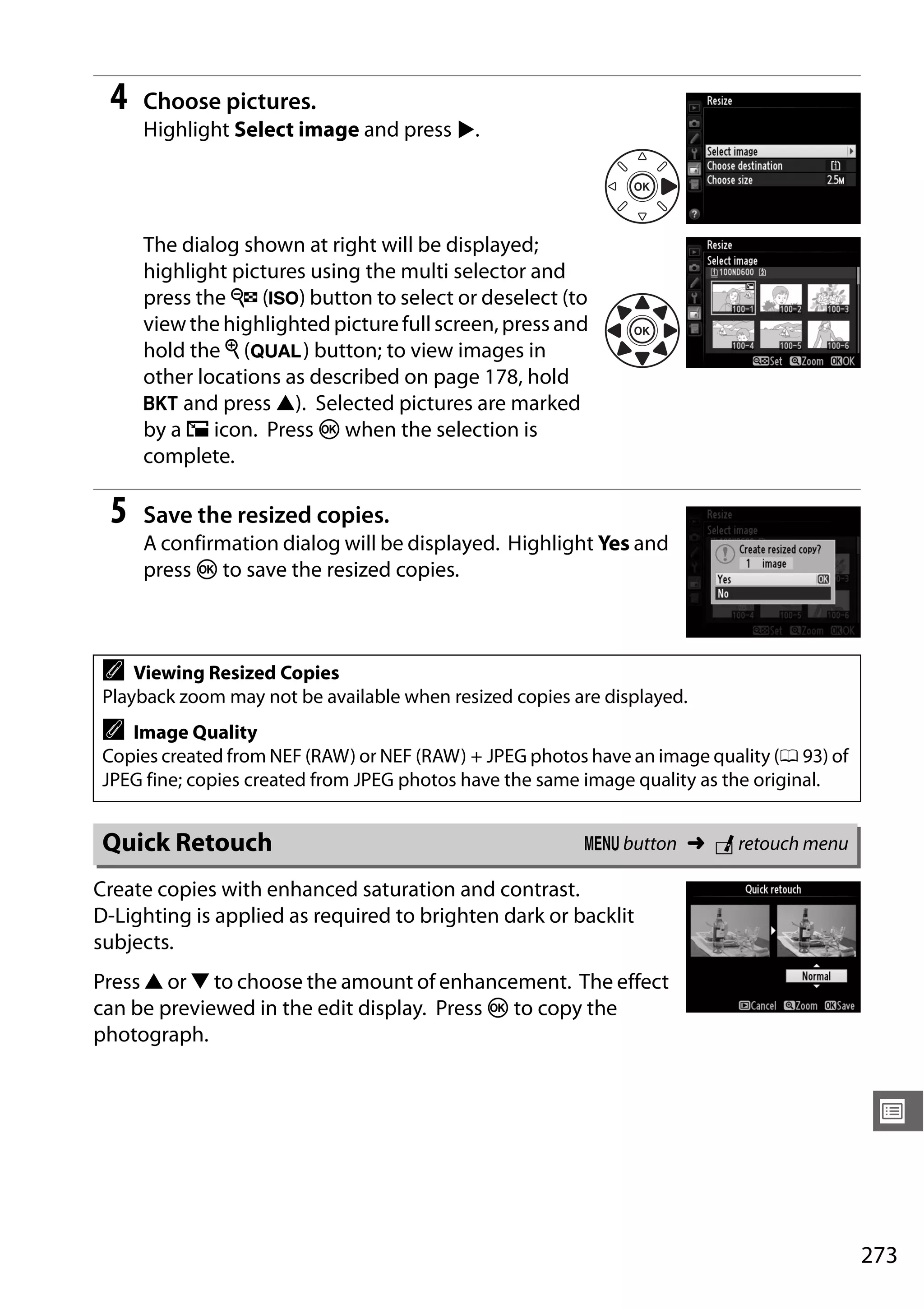 273
U
4 Choose pictures.
Highlight Select image and press 2.
The dialog shown at right will be displayed;
highlight pictures using the multi selector and
press the W (S) button to select or deselect (to
viewthehighlighted picturefullscreen,press and
hold the X (T) button; to view images in
other locations as described on page 178, hold
D and press 1). Selected pictures are marked
by a 8 icon. Press J when the selection is
complete.
5 Save the resized copies.
A confirmation dialog will be displayed. Highlight Yes and
press J to save the resized copies.
Create copies with enhanced saturation and contrast.
D-Lighting is applied as required to brighten dark or backlit
subjects.
Press 1 or 3 to choose the amount of enhancement. The effect
can be previewed in the edit display. Press J to copy the
photograph.
A Viewing Resized Copies
Playback zoom may not be available when resized copies are displayed.
A Image Quality
Copies created from NEF (RAW) or NEF (RAW) + JPEG photos have an image quality (0 93) of
JPEG fine; copies created from JPEG photos have the same image quality as the original.
Quick Retouch G button ➜ N retouch menu
 