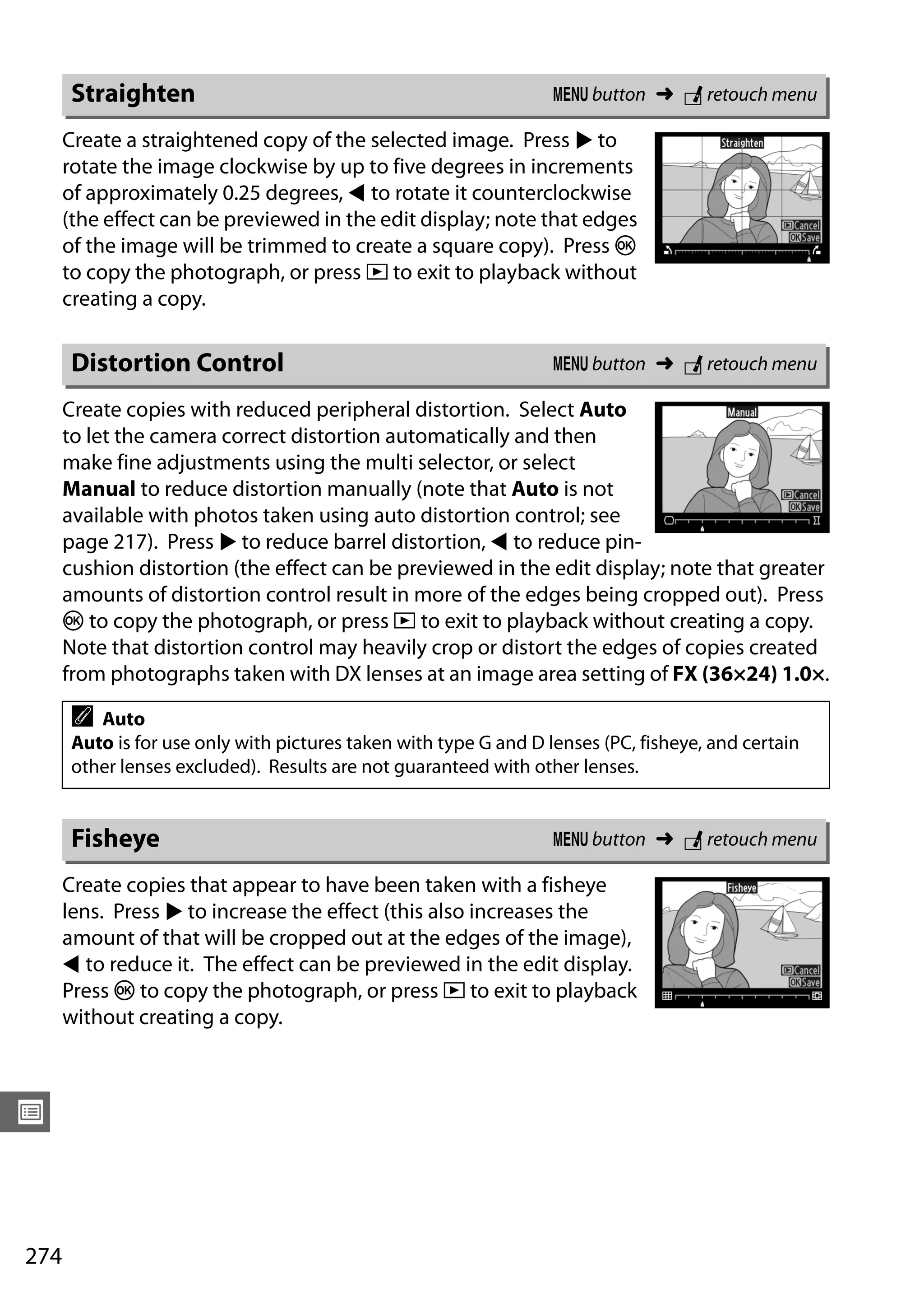 274
U
Create a straightened copy of the selected image. Press 2 to
rotate the image clockwise by up to five degrees in increments
of approximately 0.25 degrees, 4 to rotate it counterclockwise
(the effect can be previewed in the edit display; note that edges
of the image will be trimmed to create a square copy). Press J
to copy the photograph, or press K to exit to playback without
creating a copy.
Create copies with reduced peripheral distortion. Select Auto
to let the camera correct distortion automatically and then
make fine adjustments using the multi selector, or select
Manual to reduce distortion manually (note that Auto is not
available with photos taken using auto distortion control; see
page 217). Press 2 to reduce barrel distortion, 4 to reduce pin-
cushion distortion (the effect can be previewed in the edit display; note that greater
amounts of distortion control result in more of the edges being cropped out). Press
J to copy the photograph, or press K to exit to playback without creating a copy.
Note that distortion control may heavily crop or distort the edges of copies created
from photographs taken with DX lenses at an image area setting of FX (36×24) 1.0×.
Create copies that appear to have been taken with a fisheye
lens. Press 2 to increase the effect (this also increases the
amount of that will be cropped out at the edges of the image),
4 to reduce it. The effect can be previewed in the edit display.
Press J to copy the photograph, or press K to exit to playback
without creating a copy.
Straighten G button ➜ N retouch menu
Distortion Control G button ➜ N retouch menu
A Auto
Auto is for use only with pictures taken with type G and D lenses (PC, fisheye, and certain
other lenses excluded). Results are not guaranteed with other lenses.
Fisheye G button ➜ N retouch menu
 